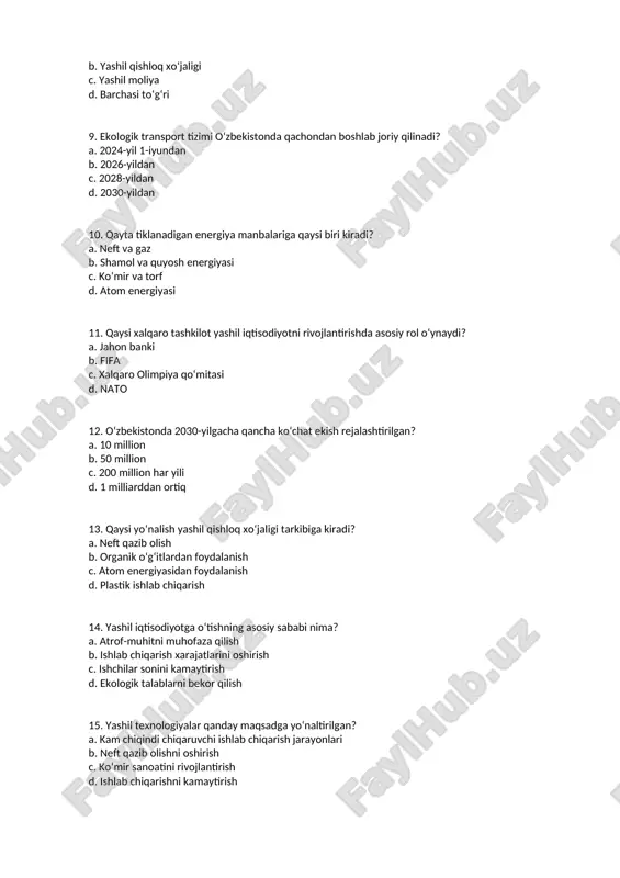 ni rivojlantirishda asosiy rol o‘ynaydi? a. jahon banki b. fifa c. xalqaro olimpiya qo‘mitasi d. nato 12. o‘zbekistonda 2030-yilgacha qancha ko‘chat ekish rejalashtirilgan? a. 10 million b. 50 million c. 200 million har yili d. 1 milliarddan ortiq 13. qaysi yo‘nalish yashil qishloq xo‘jaligi tarkibiga kiradi? a. neft qazib olish b. organik o‘g‘itlardan foydalanish c. atom energiyasidan foydalanish d. plastik ishlab chiqarish 14. yashil iqtisodiyotga o‘tishning asosiy sababi nima? a. atrof-muhitni muhofaza qilish b. ishlab chiqarish xarajatlarini oshirish c. ishchilar sonini kamaytirish d. ekologik talablarni bekor qilish 15. yashil texnologiyalar qanday maqsadga yo‘naltirilgan? a. kam chiqindi chiqaruvchi ishlab chiqarish jarayonlari b. neft qazib olishni oshirish c. ko‘mir sanoatini rivojlantirish d. ishlab chiqarishni kamaytirish 16. qaysi davlat o‘zbekistonga yashil iqtisodiyot bo‘yicha yordam bermoqda? a. yaponiya b. fransiya c. germaniya d. barchasi to‘g‘ri 17. qanday texnologiyalar yashil texnologiyalarga kiradi? a. shamol energetikasi b. quyosh panellari c. biogaz ishlab chiqarish d. barchasi to‘g‘ri …