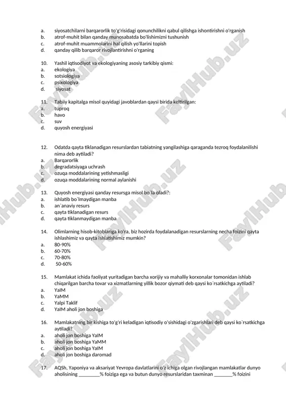 li bo`lmagan omilni javoblardan tanlang: - a. mol-mulk huquqi b. bozor muvaffaqiyatsizligi c. nuqsonli iqtisodiy siyosati d. umumiylik fojiasi 9. quyidagilardan qaysi biri yashil iqtisodiyot va ekologiyaning maqsadi emas? a. siyosatchilarni barqarorlik to'g'risidagi qonunchilikni qabul qilishga ishontirishni o'rganish b. atrof-muhit bilan qanday munosabatda bo'lishimizni tushunish c. atrof-muhit muammolarini hal qilish yo'llarini topish d. qanday qilib barqaror rivojlantirishni o'rganing 10. yashil iqtisodiyot va ekologiyaning asosiy tarkibiy qismi: a. ekologiya b. sotsiologiya c. psixologiya d. siyosat 11. tabiiy kapitalga misol quyidagi javoblardan qaysi birida keltirilgan: a. tuproq b. havo c. suv d. quyosh energiyasi 12. odatda qayta tiklanadigan resurslardan tabiatning yangilashiga qaraganda tezroq foydalanilishi nima deb aytiladi? a. barqarorlik b. degradatsiyaga uchrash c. ozuqa moddalarining yetishmasligi d. ozuqa moddalarining normal aylanishi 13. quyosh energiyasi qanday resursga misol bo`la oladi?: a. ishlatib bo`lmaydigan manba b. an`anaviy resurs c. qayta tiklanadigan resurs d. qayta tiklanmaydigan manba 14. olimlarning hisob-kitoblariga ko'ra, biz hozirda foydalanadigan resurslarning …