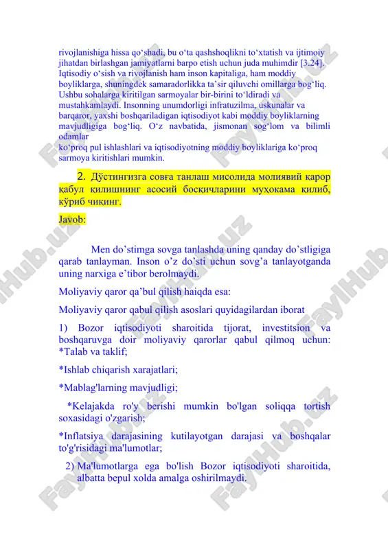 r [3.24]. iqtisodiy o‘sish va rivojlanish ham inson kapitaliga, ham moddiy boyliklarga, shuningdek samaradorlikka ta’sir qiluvchi omillarga bog‘liq. ushbu sohalarga kiritilgan sarmoyalar bir-birini to‘ldiradi va mustahkamlaydi. insonning unumdorligi infratuzilma, uskunalar va barqaror, yaxshi boshqariladigan iqtisodiyot kabi moddiy boyliklarning mavjudligiga bog‘liq. o‘z navbatida, jismonan sog‘lom va bilimli odamlar ko‘proq pul ishlashlari va iqtisodiyotning moddiy boyliklariga ko‘proq sarmoya kiritishlari mumkin. 2. дўстингизга совға танлаш мисолида молиявий қарор қабул қилишнинг асосий босқичларини муҳокама қилиб, кўриб чиқинг. javob: men do’stimga sovga tanlashda uning qanday do’stligiga qarab tanlayman. inson o’z do’sti uchun sovg’a tanlayotganda uning narxiga e’tibor berolmaydi. moliyaviy qaror qa’bul qilish haiqda esa: moliyaviy qaror qabul qilish asoslari quyidagilardan iborat 1) bozor iqtisodiyoti sharoitida tijorat, investitsion va boshqaruvga doir moliyaviy qarorlar qabul qilmoq uchun: *talab va taklif; *ishlab chiqarish xarajatlari; *mablag'larning mavjudligi; *kelajakda ro'y berishi mumkin bo'lgan soliqqa tortish soxasidagi o'zgarish; *inflatsiya darajasining kutilayotgan darajasi va boshqalar to'g'risidagi ma'lumotlar; 2) ma'lumotlarga ega bo'lish bozor …