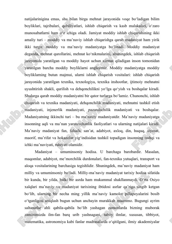 lar va shu kabilar nazarda tutiladi. madaniyat odamzot aql-idrokining eng yuksak cho‘qqilarigacha bo‘lgan narsalarning hammasini qamrab oladi. u inson faoliyatining moddiy natijalarinigina emas, shu bilan birga mehnat jarayonida voqe bo‘ladigan bilim boyliklari, tajribalari, qobiliyatlari, ishlab chiqarish va kasb malakalari, o‘zaro munosabatlarni ham o‘z ichiga oladi. jamiyat moddiy ishlab chiqarishining ikki amaliy turi – moddiy va ma’naviy ishlab chiqarishga qarab madaniyat ham yirik ikki turga: moddiy va ma’naviy madaniyatga bo‘linadi. moddiy madaniyat deganda, mehnat qurollarini, mehnat ko‘nikmalarini, shuningdek, ishlab chiqarish jarayonida yaratilgan va moddiy hayot uchun xizmat qiladigan inson tomonidan yaratilgan barcha moddiy boyliklarni anglaymiz. moddiy madaniyatga moddiy boyliklarning butun majmui, ularni ishlab chiqarish vositalari: ishlab chiqarish jarayonida yaratilgan texnika, texnologiya, texnika inshootlar, ijtimoiy mehnatni uyushtirish shakli, qurilish va dehqonchilikni yo‘lga qo‘yish va boshqalar kiradi. shularga qarab moddiy madaniyatni bir qator turlarga bo‘lamiz. chunonchi, ishlab chiqarish va texnika madaniyati, dehqonchilik madaniyati, mehnatni tashkil etish madaniyati, injenerlik madaniyati, pazandachilik madaniyati va boshqalar. …