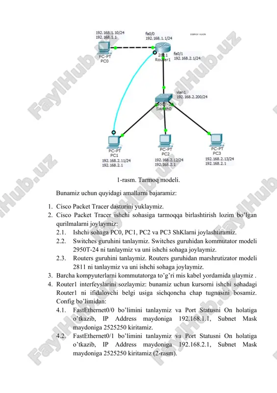 iramiz. 2.2. switches guruhini tanlaymiz. switches guruhidan kommutator modeli 2950t-24 ni tanlaymiz va uni ishchi sohaga joylaymiz. 2.3. routers guruhini tanlaymiz. routers guruhidan marshrutizator modeli 2811 ni tanlaymiz va uni ishchi sohaga joylaymiz. 3. barcha kompyuterlarni kommutatorga to’g’ri mis kabel yordamida ulaymiz . 4. router1 interfeyslarini sozlaymiz: bunamiz uchun kursorni ishchi sohadagi router1 ni ifidalovchi belgi usiga sichqoncha chap tugnasini bosamiz. config bo’limidan: 4.1. fastethernet0/0 bo’limini tanlaymiz va port statusni on holatiga o’tkazib, ip address maydoniga 192.168.1.1, subnet mask maydoniga 2525250 kiritamiz. 4.2. fastethernet0/1 bo’limini tanlaymiz va port statusni on holatiga o’tkazib, ip address maydoniga 192.168.2.1, subnet mask maydoniga 2525250 kiritamiz (2-rasm). 5. pc0 kompyuterini sozlaymiz: 192.168.1.10 ip-manzil, 2525250 niqob va 192.168.1.1 asosiy shlyuzlarni beramiz. 6. pc1 kompyuterini sozlaymiz: 192.168.2.11 ip-manzil, 2525250 niqob va 192.168.2.1 asosiy shlyuzlarni beramiz. 7. pc2 kompyuterini sozlaymiz: 192.168.2.12 ip-manzil, 2525250 niqob va 192.168.2.1 asosiy shlyuzlarni beramiz. 8. pc3 kompyuterini sozlaymiz: 192.168.2.13 ip-manzil, 2525250 niqob va …