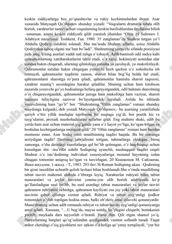 ir. endi esa uslub to’g’risida to’xtalib o’tsak. «adabiyotshunoslik va ayniqsa tanqidchilikda ba’zan uslub deya turib turli xil badiiy tasvir usullari hamda adabiy priyomlar haqida fikr yuritilgan holatlarga duch kelib qolinadi» - deb yozgan edi i.sulton «adabiyot nazariyasi» darsligida 19. taniqli adabiyotshunosolim yozuvchi uslubi va badiiy tasvir usullari istilohlarini alohida ob’ekt sifatida, birini-ikkinchisidan ajratib izohlashga harakat qiladi. bu nuqtai nazar bizningcha muammolidir. aslida uslubni o‘rganmoqchi bo‘lgan olimlar yozuvchi asarlaridagi badiiy tasvir usullarini tadqiq etadi. adabiy priyomlar va badiiy tasvir usullari individualligi keng ma’noda uslubni yuzaga keltiruvchi elementlardir. yuqorida aytib o’tganimizdek, shuhratning «oltin zanglamas » romanidagi ruhiyat tasvirining asosiy o‘zagi diyonat (adolat) bilan jaholat o‘rtasidagi shafqatsiz, murosasiz kurashni aks ettirishdan iboratligi ayon bo‘ladi. bu kurash qutblari esa ruhan bir-biriga zid xarakterlar, ular o‘rtasidagi keskin ziddiyatlarga boy to‘qnashuvlar va ruhiy kechinmalardan iborat. asar xususida matyoqub qo’shjonov shunday yozadi: “voqealarni dramatik tobda olib borish, xarakterlar tasviri uchun voqealarning keskin burilishlaridan foydalana bilish –umuman, asarni …