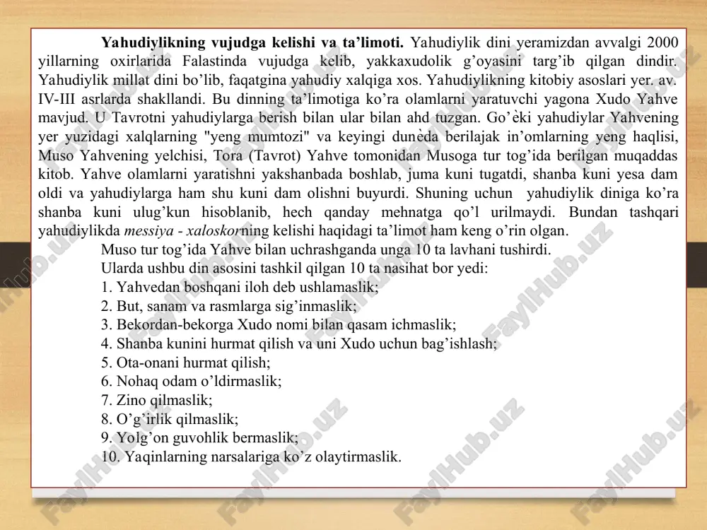 an. 1. оlamlarni yaratuvchi yagona xudo yaxvega imon keltirish. yahudiylar yer yuzi halqlarinig “eng mumtozi” va u “dunyoda berilajak imonlarning eng haqlisi demakdir 3. мessiya – хаloskorning kelishi. 4. охirat kuniga ishonish. 4 аsosga tayanadi. hozirgi kunda o’zbekistonda yahudiylarning 8 sinogogasi mavjud. yahudiylik talimoti мuso – 10 lavhа. тabrotning “2 qonun” kitobida urin olgan. 10 nasixat 1. yaxbedan boshqani iloh deb bilmaslik. 2. but, sanam va rasmlarga siginmaslik. 3.bekordan bekorga xudo nomi bilan qasam ichmaslik. 4. shanba kunini xudoga bag’ishlash. 5. оta- onani hurmat qilish. 6.nohaq odam o’ldirmaslik. 7.zino ilmaslik. 8.o’g’rilik qilmaslik. 9.yolg’on guvohlik bermaslik. 10. yaqinlarning narsalariga ko’z olaytirmaslik. yahudiylik 2 маnbа 1. таvrot, тоrа. мusoga tegishli 5 kitob. 1. borliq yoki ibtidо. 2. chiqish. 3. livet. 4. sonlar. 5. ikkinchi qonun yozma qonun. 2. таlmud. мeshna va temara sharhlarining to’plami. мil. avv. iv asrda vujudga kelgan. оg’zaki qonun. yahudiylikdagi oqimlar. qadimgi oqimlar zamonaviy oqimlar sionizm saduqiylar farziylar yessiylar …