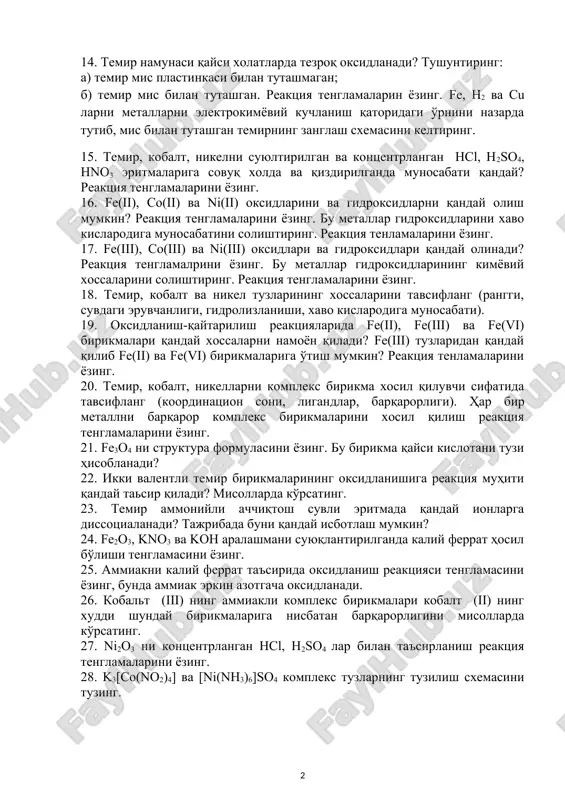 р бир элемент учун қайси оксидланиш даражалари энг характерли? 13. лаборатория шароитида темир қандай олинади? бунинг учун қандай қайтарувчилар қўлланилади? реакция тенгламаларини ёзинг. 14. темир намунаси қайси холатларда тезроқ оксидланади? тушунтиринг: а) темир мис пластинкаси билан туташмаган; б) темир мис билан туташган. реакция тенгламаларин ёзинг. fe, h2 ва cu ларни металларни электрокимёвий кучланиш қаторидаги ўрнини назарда тутиб, мис билан туташган темирнинг занглаш схемасини келтиринг. 15. темир, кобалт, никелни суюлтирилган ва концентрланган hcl, h2so4, hno3 эритмаларига совуқ холда ва қиздирилганда муносабати қандай? реакция тенгламаларини ёзинг. 16. fe(ii), co(ii) ва ni(ii) оксидларини ва гидроксидларни қандай олиш мумкин? реакция тенгламаларини ёзинг. бу металлар гидроксидларини хаво кислародига муносабатини солиштиринг. реакция тенламаларини ёзинг. 17. fe(iii), co(iii) ва ni(iii) оксидлари ва гидроксидлари қандай олинади? реакция тенгламалрини ёзинг. бу металлар гидроксидларининг кимёвий хоссаларини солиштиринг. реакция тенгламаларини ёзинг. 18. темир, кобалт ва никел тузларининг хоссаларини тавсифланг (рангги, сувдаги эрувчанлиги, гидролизланиши, хаво кислародига муносабати). 19. оксидланиш-қайтарилиш реакцияларида fe(ii), fe(iii) …