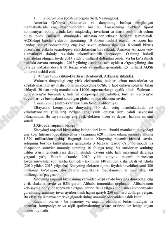 n tartibga solishga va boshqalarga ega. 2.amerika qo'shma shtatlaridagi raqamli biznes 325 million kishi (2015) va 9,5 million km2 maydonga ega bo'lgan amerika qo'shma shtatlari iqtisodiy hajmi bo'yicha dunyoda xitoydan keyin ikkinchi o'rinda turadi: sotib olish qobiliyati pariteti bo'yicha aqsh yaim 17,97 trillion dollardan oshdi (2015) ... 2015 yilda internetdan foydalanuvchilar soni 247 million kishiga yetdi (bu aholining 78 foizini tashkil qiladi). 2015 yil yanvar holatiga ko'ra, britaniyaning similar web firmasi ma'lumotlariga ko'ra, aqsh internet-trafik hajmi dunyoning 25 foizini tashkil etdi. so'nggi besh yil ichida aqsh elektron tijoratining o'rtacha o'sishi an'anaviy tijoratning o'sishidan ikki baravarga oshdi. praktikecommerce.com portali keyingi besh yilda ham shunday davom etishini ta'kidlamoqda. amerikaning eng yirik elektron bozorlari - amazon.com, walmart.com, ebay.com, costco, com va boshqalar. keling, ushbu firmalarning har birining asosiy xususiyatlarini qisqacha ko'rib chiqamiz. 1. amazon.com (bosh qarorgohi sietl, vashington). amerika qo'shma shtatlarida va dunyoning boshqa rivojlangan mamlakatlarida eng mashhurlaridan biri bu amazonning elektron tijorat …