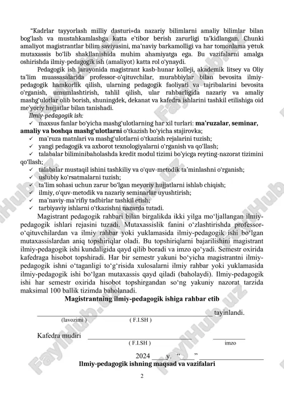slubiy ko‘rsatmalarni tuzish; · ta’lim sohasi uchun zarur bo‘lgan meyoriy hujjatlarni ishlab chiqish; · ilmiy, o‘quv-metodik va nazariy seminarlar uyushtirish; · ma’naviy-ma’rifiy tadbirlar tashkil etish; · tarbiyaviy ishlarni o‘tkazishni nazarda tutadi. magistrant pedagogik rahbari bilan birgalikda ikki yilga mo‘ljallangan ilmiy-pedagogik ishlari rejasini tuzadi. mutaxassislik fanini o‘zlashtirishda profеssor-o‘qituvchilardan va ilmiy rahbar yoki yuklamasida ilmiy-pedagogik ishi bo‘lgan mutaxassislardan aniq topshiriqlar oladi. bu topshiriqlarni bajarilishini magistrant ilmiy-pedagogik ishi kundaligida qayd qilib boradi va imzo qo‘yadi. semestr oxirida kafedraga hisobot topshiradi. har bir semestr yakuni bo‘yicha magistrantni ilmiy-pedagogik ishni o‘taganligi to‘g‘risida xulosalarni ilmiy rahbar yoki yuklamasida ilmiy-pedagogik ishi bo‘lgan mutaxassis qayd qiladi (baholaydi). ilmiy-pedagogik ishi har semestr oxirida hisobot topshirgandan so‘ng yakuniy nazorat tarzida maksimal 100 ballik tizimda baholanadi. magistrantning ilmiy-pedagogik ishiga rahbar etib _________________________________________________ tayinlandi. (lavozimi ) ( f.i.sh ) kafedra mudiri _____________________________ _________ ( f.i.sh ) imzo 2024 ____y. “____” __________________ ilmiy-pedagogik ishning maqsad va vazifalari o‘zbekiston respublikasi oliy va o‘rta maxsus …