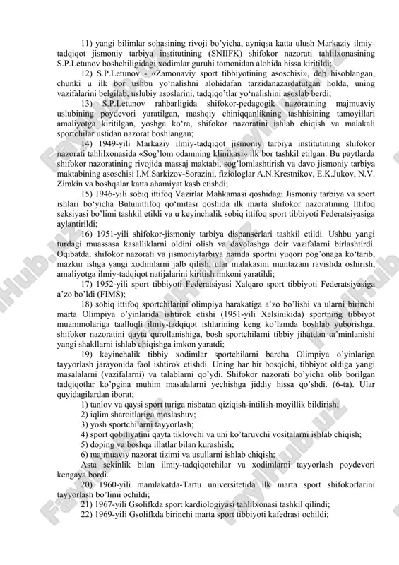 lganligi haqida maxsus qaror qabul qilindi; 7) 1931-yili shifokorlar malakasini oshirish markaziy institutidab.a.ivanovskiy boshchiligida jismoniy tarbiya instituti tashkil etilib, shifokor nazorati bo‘yichamutaxassislarni tayyorlash jarayoni boshlandi. keyinchalik shifokor nazorati sobiq sovet jismoniy tarbiya rivojining tutgan yo’li vatalabiga binoan amalga oshabordi. bu borada shifokor nazoratini tashkil etish jarayonida z.p.solovyov, b.a.ivanovskiy, v.e.ignatev va boshqalarning hissasi katta bo’ldi; 8) sobiq ittifoq bo’ylab «vatan vamehnat himoyasigabo’l tayyorlan» majmuasini tatbiq etish, sport tibbiyotining rivojlanishi uchun jiddiy turtki bo‘ldi; 9) 1940-yilning boshlaridayoq ko‘ngilli sport jamiyatlarida (dso), sport inshootlari, o‘quv muassasalarida shifokor nazorati xonalarining keng ko’lamdagi tizimlari, moskva, leningrad, xarkov va tbilisidagi sport jismoniy tarbiya ilmiy-tadqiqot institutlari tarkibida shifokor nazorati bo‘limlari, tahlilxona va kafedralar ochildi; 10) jismoniy tarbiya va sportning tibbiy muammolari bo’yicha, ilmiy-tadqiqot natijalari va ommaviy adabiyotlar keng ko’lamda nashr etila boshlandi. xodimlarni tayyorlashning tashkiliy ishlari olib borildi; 11) yangi bilimlar sohasining rivoji bo’yicha, ayniqsa katta ulush markaziy ilmiy-tadqiqot jismoniy tarbiya institutining (sniifk) shifokor nazorati tahlilxonasining s.p.letunov …