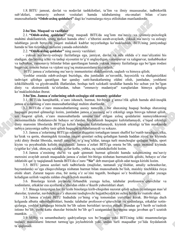 ni olishga, ular sodir etilishining sabab va shart-sharoitlarini bartaraf etishga, professor-o’qituvchilar, xodimlar va talabalarining yuksak huquqiy ong, o’zbekiston respublikasining konstitutsiyasi, qonunlari va boshqa normativ-huquqiy hujjatlariga, fuqarolarning huquq va erkinliklariga qat’iy rioya qilish ruhida tarbiyalashga yo’naltirilgan. 1.3. professor-o’qituvchilar, xodimlar va talabalar qonun hujjatlari va odob-axloq qoidalari talablariga rioya etishlari shart. “odob-axloq qoidalari"ishlab chiqilishida o’zbekiston respublikasi ta’limga oid qonun hujjatlarida fuqarolarga ta’lim, tarbiya berish, kasb-hunar o’rgatishning huquqiy asoslarini belgilashga hamda har kimning bilim olishdan iborat konstitutsiyaviy huquqini ta’minlashga, ta’lim oluvchilarni ma’naviy-axloqiy tarbiyalashning va ma’rifiy ishlarning samarali shakllari hamda uslublarini ishlab chiqish va joriy etishga qaratilganligi sababli otmning asosiy funksiyasi ta’lim va tarbiya berishdan iborat ekanligi nazarda tutilgan. 1.4. “odob-axloq qoidalari” bitu rektori tomonidan tasdiqlanganidan so’ng kuchga kiradi va unga o’zgartirish hamda qo’shimchalar kiritish rektor va universitet ilmiy kengashi qarori bilan amalga oshiriladi. 1.5. “odob-axloq qoidalari” bitu ning ma’muriyati, professor-o’qituvchilari, xodimlari va talabalari (jamoa a’zolari) ning bituga oid o’zaro munosabatlaridagi odob-axloq tamoyillari, rioya …