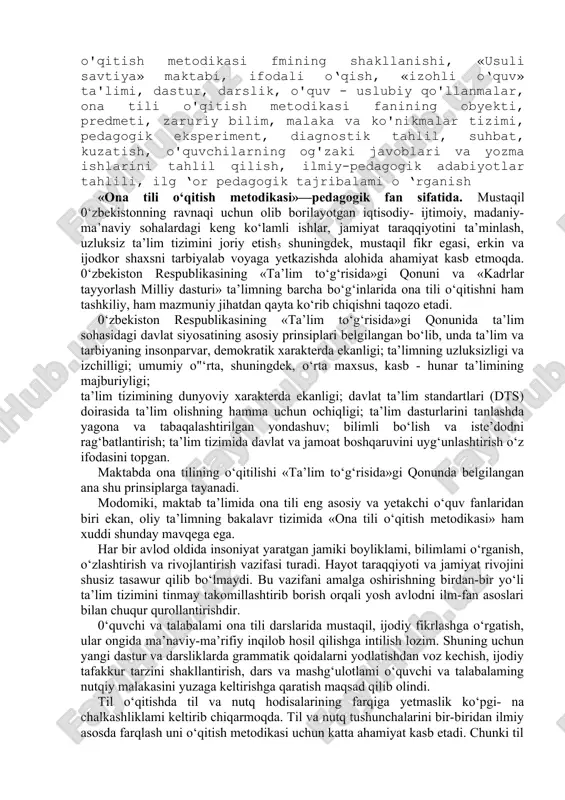 ik, o'quv - uslubiy qo'llanmalar, ona tili o'qitish metodikasi fanining obyekti, predmeti, zaruriy bilim, malaka va ko'nikmalar tizimi, pedagogik eksperiment, diagnostik tahlil, suhbat, kuzatish, o'quvchilarning og'zaki javoblari va yozma ishlarini tahlil qilish, ilmiy-pedagogik adabiyotlar tahlili, ilg ‘or pedagogik tajribalami o ‘rganish «ona tili o‘qitish metodikasi»—pedagogik fan sifatida. mustaqil 0‘zbekistonning ravnaqi uchun olib borilayotgan iqtisodiy- ijtimoiy, madaniy-ma’naviy sohalardagi keng ko‘lamli ishlar, jamiyat taraqqiyotini ta’minlash, uzluksiz ta’lim tizimini joriy etish5 shuningdek, mustaqil fikr egasi, erkin va ijodkor shaxsni tarbiyalab voyaga yetkazishda alohida ahamiyat kasb etmoqda. 0‘zbekiston respublikasining «ta’lim to‘g‘risida»gi qonuni va «kadrlar tayyorlash milliy dasturi» ta’limning barcha bo‘g‘inlarida ona tili o‘qitishni ham tashkiliy, ham mazmuniy jihatdan qayta ko‘rib chiqishni taqozo etadi. 0‘zbekiston respublikasining «ta’lim to‘g‘risida»gi qonunida ta’lim sohasidagi davlat siyosatining asosiy prinsiplari belgilangan bo‘lib, unda ta’lim va tarbiyaning insonparvar, demokratik xarakterda ekanligi; ta’limning uzluksizligi va izchilligi; umumiy o"‘rta, shuningdek, o‘rta maxsus, kasb - hunar ta’limining majburiyligi; ta’lim tizimining dunyoviy xarakterda ekanligi; davlat …