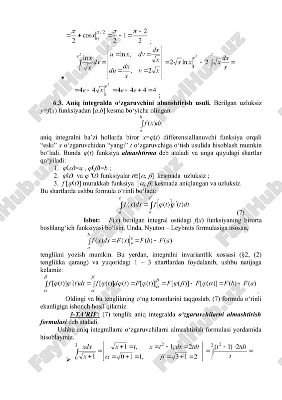 formula o‘rinli ekanligiga ishonch hosil qilamiz. 3-ta’rif: (7) tеnglik aniq integralda o‘zgaruvchilarni almashtirish formulasi dеb ataladi. ushbu aniq integrallarni o‘zgaruvchilarni almashtirish formulasi yordamida hisoblaymiz. · = ; · = . 6.4. aniq integrallarni taqribiy hisoblash . yuqorida ko‘rib o‘tilgan usullarda aniq integral qiymatini hisoblash masalasi integral ostidagi f(x) funksiyaning biror f(x) boshlang‘ich funksiyani topish va uning qiymatlarini hisoblash masalasiga keltiriladi. ammo ayrim aniq integrallar uchun bu usullarni qo‘llashda quyidagi muammolar paydo bo‘lishi mumkin: 1) f(x) boshlang‘ich funksiyani topish murakkab ; 2) f(x) boshlang‘ich funksiya murakkab ko‘rinishda bo‘lib, uning f(a) va f(a) qiymatlarini hisoblash qiyinchilik tug‘diradi ; 3) f(x) boshlang‘ich funksiya elementar funksiyalarda ifodalanmaydi; 4) integral ostidagi f(x) funksiya jadval ko‘rinishida berilgan . bunday hollarda aniq integralning qiymatini taqribiy hisoblash masalasi paydo bo‘ladi. bu masalani yechish uchun matematikada turli formulalar topilgan bo‘lib, ular umumiy holda kvadratur formulalar deb ataladi. shu formulalardan eng soddalaridan ikkitasini qisqacha ko‘rib o‘tamiz. i. to‘g‘ri to‘rtburchaklar formulasi. …