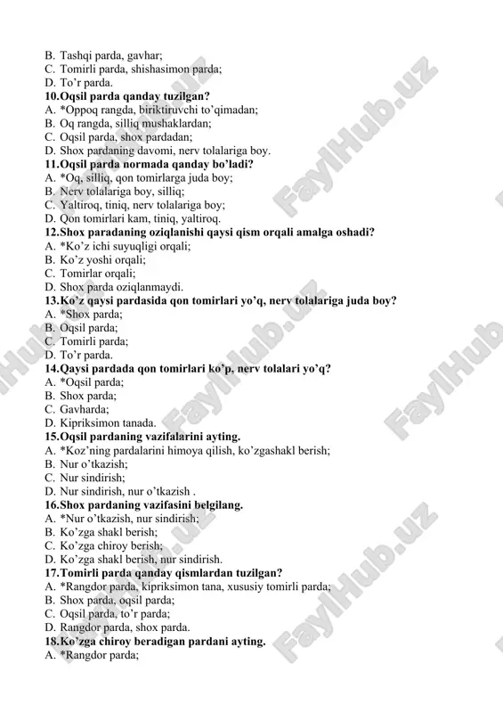 shox paradaning oziqlanishi qaysi qism orqali amalga oshadi? a. *ko’z ichi suyuqligi orqali; b. ko’z yoshi orqali; c. tomirlar orqali; d. shox parda oziqlanmaydi. 13. ko’z qaysi pardasida qon tomirlari yo’q, nerv tolalariga juda boy? a. *shox parda; b. oqsil parda; c. tomirli parda; d. to’r parda. 14. qaysi pardada qon tomirlari ko’p, nerv tolalari yo’q? a. *oqsil parda; b. shox parda; c. gavharda; d. kipriksimon tanada. 15. oqsil pardaning vazifalarini ayting. a. *koz’ning pardalarini himoya qilish, ko’zgashakl berish; b. nur o’tkazish; c. nur sindirish; d. nur sindirish, nur o’tkazish . 16. shox pardaning vazifasini belgilang. a. *nur o’tkazish, nur sindirish; b. ko’zga shakl berish; c. ko’zga chiroy berish; d. ko’zga shakl berish, nur sindirish. 17. tomirli parda qanday qismlardan tuzilgan? a. *rangdor parda, kipriksimon tana, xususiy tomirli parda; b. shox parda, oqsil parda; c. oqsil parda, to’r parda; d. rangdor parda, shox parda. 18. ko’zga chiroy beradigan pardani ayting. …
