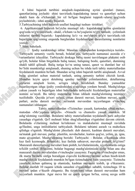 hanligini o'stirishga yordam beradi. to'plangan barglar oldindan tayyorlab qo'yilgan daftar varaqlari orasiga qo'yiladi. shundan keyin bolalarga barglarning mehnat mashg'ulotlarigacha rangini yo'qotmasligi, buralib ketmasligi uchun qanday ishlov berish kerakligi tushuntiriladi. har bir ekskursiyada bolalarning e’tibori insonning yaratuvchilik mehnatiga albatta jalb etilishi kerak. ekskursiya oxirida unga yakun yasaladi, ekskursiyada egallangan bilim lar umumlashtiriladi. bundan tashqari, bolalarga kapalak va ninachilar tasviri tushirilgan rasmlarni ko'rish, ularning tanasi va qanotlarining shakli, rangi qandayligiga alohida e'tibor berish top- shiriladi. bunday uyushtirilgan ekskursiyadan keyingi mashg'ulotda bolalar applikatsiyalarni zo‘r ishtiyoq bilan namoyish qiladilar, agarda applikatsiyani o'z istaklariga ko'ra, o'zlari to'plagan materiallardan mustaqil yasash topshirilsa, qiziqishlari yanada ortadi. bunday mashg'ulot quyidagi sxemaga ega bo'lishi mumkin: 1. mashg'ulot mavzusi va maqsadini aytish. 2. o'tkazilgan ekskursiya bo'yicha suhbat quyidagicha bo'ladi:-ekskursiyada qayerda bo'ldik?-qandav daraxtlarni ko'rdik, ularning nomi qanday?-ularning barglarining shakli bir xilmi?-qanday hasharotlarni ko'rdik? 3. namuna tahlili:-kapalak qanday qismlardan tashkil topgan?-uning qismlari qanday joylashgan?- uni tasvirlashda qaysi daraxtlar barglaridan foydalanilgan? 4. ishni …