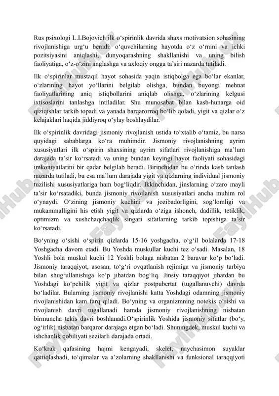 taqil bilim olish) yigit va qizlarda dunyoqarashning shakllanishiga, ularda mustaqillik va burch hissining tarkib topishiga, bilimning turli sohalarida ularning ijodiy qobiliyatini avj oldirishga katta ta’sir ko‘rsatadi. rus psixologi l.i.bojovich ilk o‘spirinlik davrida shaxs motivatsion sohasining rivojlanishiga urg‘u beradi: o‘quvchilarning hayotda o‘z o‘rnini va ichki pozitsiyasini aniqlashi, dunyoqarashning shakllanishi va uning bilish faoliyatiga, o‘z-o‘zini anglashga va axloqiy ongga ta’siri nazarda tutiladi. ilk o‘spirinlar mustaqil hayot sohasida yaqin istiqbolga ega bo‘lar ekanlar, o‘zlarining hayot yo‘llarini belgilab olishga, bundan buyongi mehnat faoliyatlarining aniq istiqbollarini aniqlab olishga, o‘zlarining kelgusi ixtisoslarini tanlashga intiladilar. shu munosabat bilan kasb-hunarga oid qiziqishlar tarkib topadi va yanada barqarorroq bo‘lib qoladi, yigit va qizlar o‘z kelajaklari haqida jiddiyroq o‘ylay boshlaydilar. ilk o‘spirinlik davridagi jismoniy rivojlanish ustida to‘xtalib o‘tamiz, bu narsa quyidagi sabablarga ko‘ra muhimdir. jismoniy rivojlanishning ayrim xususiyatlari ilk o‘spirin shaxsining ayrim sifatlari rivojlanishiga ma’lum darajada ta’sir ko‘rsatadi va uning bundan keyingi hayot faoliyati sohasidagi imkoniyatlarini bir qadar belgilab beradi. …