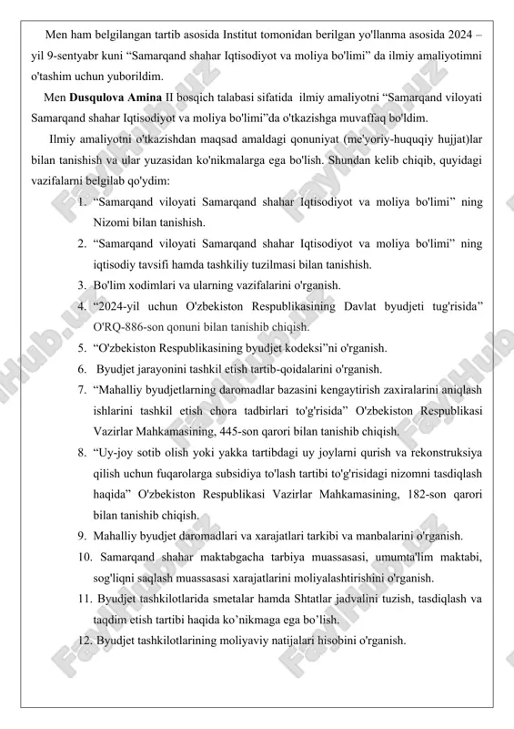 i tomonidan 2020 yil 19-mayda qabul qilingan senat tomonidan 2020-yil 7-avgustda ma'qullangan “ta'lim to'g'risida” o'zbekiston respublikasining qonuni qabul qilingan.mazkur dasturda ta'lim sohasini tubdan isloh etish, uni mafkuraviy cheklashlardan to’la holi qilish, rivojlangan demokratik davlatlar darajasidagi, yuksak ma'naviyat va axloq talablariga javob beradigan yuqori malakali kadrlar tayyorlash milliy tizimini yaratish vazifalari qo'yildi. men ham belgilangan tartib asosida institut tomonidan berilgan yo'llanma asosida 2024 – yil 9-sentyabr kuni “samarqand shahar iqtisodiyot va moliya bo'limi” da ilmiy amaliyotimni o'tashim uchun yuborildim. men dusqulova amina ii bosqich talabasi sifatida ilmiy amaliyotni “samarqand viloyati samarqand shahar iqtisodiyot va moliya bo'limi”da o'tkazishga muvaffaq bo'ldim. ilmiy amaliyotni o'tkazishdan maqsad amaldagi qonuniyat (me'yoriy-huquqiy hujjat)lar bilan tanishish va ular yuzasidan ko'nikmalarga ega bo'lish. shundan kelib chiqib, quyidagi vazifalarni belgilab qo'ydim: 1. “samarqand viloyati samarqand shahar iqtisodiyot va moliya bo'limi” ning nizomi bilan tanishish. 2. “samarqand viloyati samarqand shahar iqtisodiyot va moliya bo'limi” ning iqtisodiy tavsifi hamda tashkiliy tuzilmasi bilan …