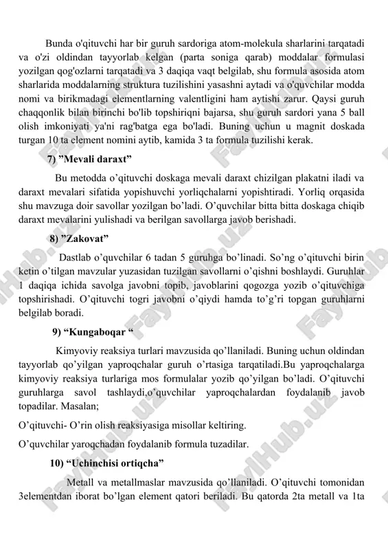 va daraxt mevalari sifatida yopishuvchi yorliqchalarni yopishtiradi. yorliq orqasida shu mavzuga doir savollar yozilgan bo’ladi. o’quvchilar bitta bitta doskaga chiqib daraxt mevalarini yulishadi va berilgan savollarga javob berishadi. 8) ”zakovat” dastlab o’quvchilar 6 tadan 5 guruhga bo’linadi. so’ng o’qituvchi birin ketin o’tilgan mavzular yuzasidan tuzilgan savollarni o’qishni boshlaydi. guruhlar 1 daqiqa ichida savolga javobni topib, javoblarini qogozga yozib o’qituvchiga topshirishadi. o’qituvchi togri javobni o’qiydi hamda to’g’ri topgan guruhlarni belgilab boradi. 9) “kungaboqar “ kimyoviy reaksiya turlari mavzusida qo’llaniladi. buning uchun oldindan tayyorlab qo’yilgan yaproqchalar guruh o’rtasiga tarqatiladi.bu yaproqchalarga kimyoviy reaksiya turlariga mos formulalar yozib qo’yilgan bo’ladi. o’qituvchi guruhlarga savol tashlaydi,o’quvchilar yaproqchalardan foydalanib javob topadilar. masalan; o’qituvchi- o’rin olish reaksiyasiga misollar keltiring. o’quvchilar yaroqchadan foydalanib formula tuzadilar. 10) “uchinchisi ortiqcha” metall va metallmaslar mavzusida qo’llaniladi. o’qituvchi tomonidan 3elementdan iborat bo’lgan element qatori beriladi. bu qatorda 2ta metall va 1ta metallmas bo’ladi yoki aksincha. o’quvchi element orasidan 1ta metallmasni topib aytishi kerak …