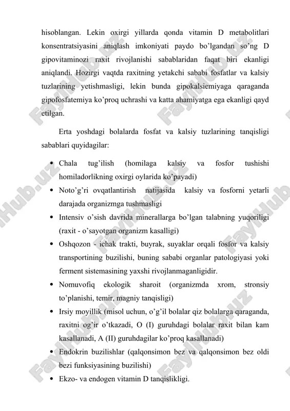 adi) · noto’g’ri ovqatlantirish natijasida kalsiy va fosforni yetarli darajada organizmga tushmasligi · intensiv o’sish davrida minerallarga bo’lgan talabning yuqoriligi (raxit - o’sayotgan organizm kasalligi) · oshqozon - ichak trakti, buyrak, suyaklar orqali fosfor va kalsiy transportining buzilishi, buning sababi organlar patologiyasi yoki ferment sistemasining yaxshi rivojlanmaganligidir. · nomuvofiq ekologik sharoit (organizmda xrom, stronsiy to’planishi, temir, magniy tanqisligi) · irsiy moyillik (misol uchun, o’g’il bolalar qiz bolalarga qaraganda, raxitni og’ir o’tkazadi, o (і) guruhdagi bolalar raxit bilan kam kasallanadi, a (іі) guruhdagilar ko’proq kasallanadi) · endokrin buzilishlar (qalqonsimon bez va qalqonsimon bez oldi bezi funksiyasining buzilishi) · ekzo- va endogen vitamin d tanqislikligi. vitamin dning organizmdagi almashinuvi juda murakkab jarayon. vitamin dning boshlang’ich shakllari - organizmga ovqat bilan tushuvchi ergokalsiferrol (vitamin d2) va xolekalsiferol (vitamin d3) (vitamin d3 shuningdek, terida ubn ta’sirida ham hosil bo’ladi) - biologik jihatdan faolligi yetarli emas. vitamin dning oraliq metabolit shakl 25-gidroxolekalsiferrolga o’tishi bilan kechuvchi …