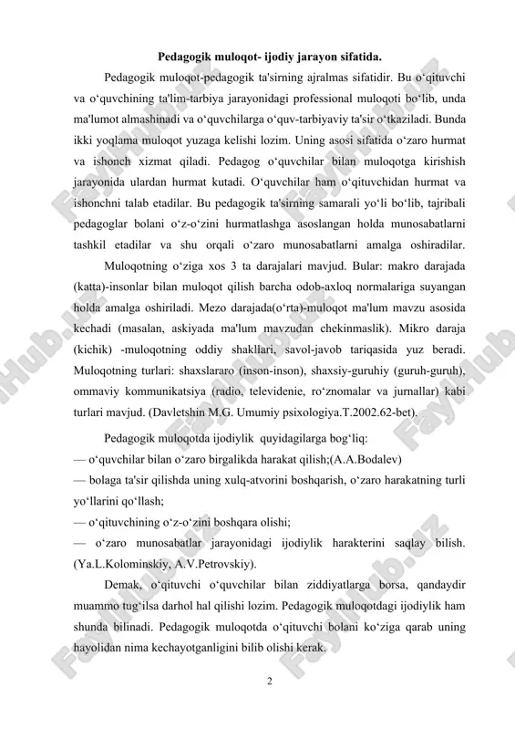 akterini saqlay bilish. (ya.l.kolominskiy, a.v.petrovskiy). demak, o‘qituvchi o‘quvchilar bilan ziddiyatlarga borsa, qandaydir muammo tug‘ilsa darhol hal qilishi lozim. pedagogik muloqotdagi ijodiylik ham shunda bilinadi. pedagogik muloqotda o‘qituvchi bolani ko‘ziga qarab uning hayolidan nima kechayotganligini bilib olishi kerak. ijodiylik o‘zaro munosabatlardan boshlanadi. har bir pedagog o‘z tajribasidan, uslubidan kelib chiqib bolalar bilan muloqotda bo‘lishi lozim. ya'ni nostandart usullarni izlab topishi kerak. pedagogik ta'sir ham pedagogik muloqotdagi ijodiylik orqali amalga oshiriladi. ijodiylikni amalga oshirish uchun quyidagilarga ahamiyat berish lozim: — bir necha o‘qituvchilarning darslarini kuzatish, unda o‘quvchilarning kayfiyatini, o‘qituvchining bolalar bilan bo‘ladigan munosabatlarini aniqlash; — o‘qituvchining darsda qanday usullarni qo‘llashi, muloqotni qanday tashkillashtirish, o‘quv-tarbiyaviy muammolarni yechishini aniqlash; — o‘zining muloqot texnologiyasini boshqa o‘qituvchining “texnologiyasi”ga taqqoslashi; — tajribali o‘qituvchilarning tarbiyaviy soatlarida qatnashish orqali muloqot jarayonidagi o‘quvchilarning individual xususiyatlarini aniqlash; — o‘zining darsidagi muhiti bilan boshqa tajribali o‘qituvchining darsidagi muhitni taqqoslash orqali xulosa chiqara olish. (v. a. kan-kalik . uchitelyu o pedagogicheskom obhyenii. m. …