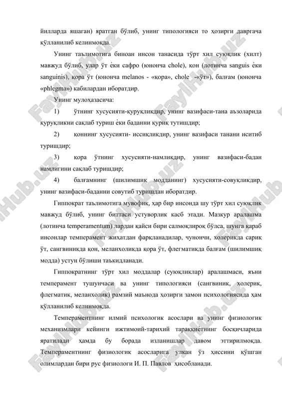 қора ўт (юнонча melanos - «қора», chole -«ўт»), балғам (юнонча «phlegma») кабилардан иборатдир. унинг мулоҳазасича: 1) ўтнинг хусусияти-қуруқликдир, унинг вазифаси-тана аъзоларида қуруқликни сақлаб туриш ѐки баданни қуриқ тутишдир; 2) қоннинг хусусияти- иссиқликдир, унинг вазифаси танани иситиб туришдир; 3) қора ўтнинг хусусияти-намликдир, унинг вазифаси-бадан намлигини сақлаб туришдир; 4) балғамнинг (шилимшиқ модданинг) хусусияти-совуқликдир, унинг вазифаси-баданни совутиб туришдан иборатдир. гиппократ таълимотига мувофиқ, ҳар бир инсонда шу тўрт хил суюқлик мавжуд бўлиб, унинг биттаси устуворлик касб этади. мазкур аралашма (лотинча temperamentum) лардан қайси бири салмоқлироқ бўлса, шунга қараб инсонлар темперамент жиҳатдан фарқланадилар, чунончи, холерикда сариқ ўт, сангвиникда қон, меланхоликда қора ўт, флегматикда балғам (шилимшиқ модда) устун бўлиши таъкидланади. гиппократнинг тўрт хил моддалар (суюқликлар) аралашмаси, яъни темперамент тушунчаси ва унинг типологияси (сангвиник, холерик, флегматик, меланхолик) рамзий маънода ҳозирги замон психологиясида ҳам қўлланилиб келинмоқда. темпераментнинг илмий психологик асослари ва унинг физиологик механизмлари кейинги ижтимоий-тарихий тараққиѐтнинг босқичларида яратилади ҳамда бу борада изланишлар давом эттирилмоқда. темпераментнинг физиологик асосларига …