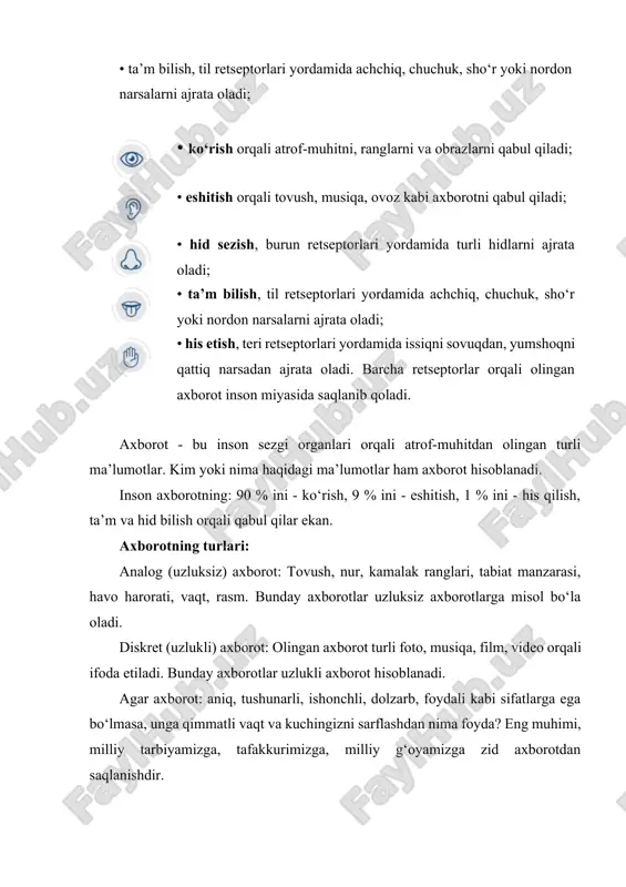 barcha retseptorlar orqali olingan axborot inson miyasida saqlanib qoladi. axborot - bu inson sezgi organlari orqali atrof-muhitdan olingan turli ma’lumotlar. kim yoki nima haqidagi ma’lumotlar ham axborot hisoblanadi. inson axborotning: 90 % ini - ko‘rish, 9 % ini - eshitish, 1 % ini - his qilish, ta’m va hid bilish orqali qabul qilar ekan. axborotning turlari: analog (uzluksiz) axborot: tovush, nur, kamalak ranglari, tabiat manzarasi, havo harorati, vaqt, rasm. bunday axborotlar uzluksiz axborotlarga misol bo‘la oladi. diskret (uzlukli) axborot: olingan axborot turli foto, musiqa, film, video orqali ifoda etiladi. bunday axborotlar uzlukli axborot hisoblanadi. agar axborot: aniq, tushunarli, ishonchli, dolzarb, foydali kabi sifatlarga ega bo‘lmasa, unga qimmatli vaqt va kuchingizni sarflashdan nima foyda? eng muhimi, milliy tarbiyamizga, tafakkurimizga, milliy g‘oyamizga zid axborotdan saqlanishdir. biz yashab turgan olamni endi televizor, smartfon, internet, kompyuterlarsiz tasavvur etish qiyin. axir olimlar xxi asrni axborot texnologiyalari asri, deb bejiz aytishmagan. chunki bu texnologiyalar jamiyatimizdagi asosiy …