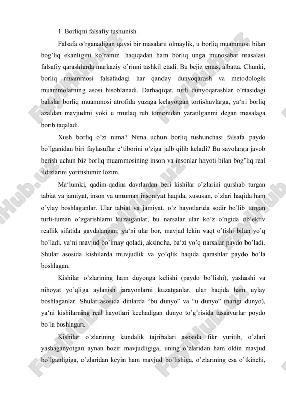 echadigan dunyo to’g’risida tasaavurlar poydo bo’la boshlagan. kishilar o’zlarining kundalik tajribalari asosida fikr yuritib, o’zlari yashaganyotgan aynan hozir mavjudligiga, uning o’zlaridan ham oldin mavjud bo’lganligiga, o’zlaridan keyin ham mavjud bo’lishiga, o’zlarining esa o’tkinchi, vaqtincha yashab so’ng dunyodan o’tib ketishiga ishonch hosil qila boshlagan. bu ishonchlar asosida ularni “borliq” va “yo’qliq” haqidagi qarashlari paydo bo’ladi. kundalik hayotimiiz va faoliyatimizda biz shubha to’g’dirmaydigan fikrlarga tayanishga harakat qilamiz. bunday fikrlarni eng birinchisi olamning “hozir” va “shu yerda” mavjudligi haqidagi qarashlardir. aminmizki, tabiat va jamiyachtdagi o’zgarishlardan qa‘tiy nazar olam yaxlit bir butunlik sifatida saqlanib qoladi. ana shunday universal vazifani o’tavchi fikrimiz shubha ostida qolganida borliq muammosi yuzaga keladi. shubha uchun asos yetarli: tabiat va jamiyat taraqqiyoti shunday masalalarni to’g’diradiki, bu masalalar hayotning anglab yetilmagan tomonlari haqida fikr yuritishga undaydi. ayniqsa jamiyatda ziddiyatlarga to’la vaziyat yuzaga kelganda borliq va yo’qliq haqida uyga tolamiz. borliq haqidagi mulohazalarimiz olamning “hozir” va “shu yerda” mavjudligini aniqlash bilan intihosini …