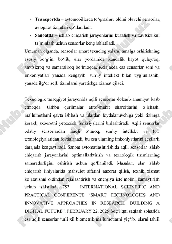 soni va imkoniyatlari yanada kengayib, sun’iy intellekt bilan uyg‘unlashib, yanada ilg‘or aqlli tizimlarni yaratishga xizmat qiladi. texnologik taraqqiyot jarayonida aqlli sensorlar dolzarb ahamiyat kasb etmoqda. ushbu qurilmalar atrof-muhit sharoitlarini o‘lchash, ma’lumotlarni qayta ishlash va ulardan foydalanuvchiga yoki tizimga kerakli axborotni yetkazish funksiyalarini birlashtiradi. aqlli sensorlar odatiy sensorlardan farqli o‘laroq, sun’iy intellekt va iot texnologiyalaridan foydalanadi, bu esa ularning imkoniyatlarini sezilarli darajada kengaytiradi. sanoat avtomatlashtirishida aqlli sensorlar ishlab chiqarish jarayonlarini optimallashtirish va texnologik tizimlarning samaradorligini oshirish uchun qo‘llaniladi. masalan, ular ishlab chiqarish liniyalarida mahsulot sifatini nazorat qilish, texnik xizmat ko‘rsatishni oldindan rejalashtirish va energiya iste’molini kamaytirish uchun ishlatiladi. 757 international scientific and practical conference “smart technologies and innovative approaches in research: building a digital future”, february 22, 2025 sog‘liqni saqlash sohasida esa aqlli sensorlar turli xil biometrik ma’lumotlarni yig‘ib, ularni tahlil qiladi va shifokorlarga aniq diagnostika uchun yordam beradi. masalan, yurak urish tezligini kuzatuvchi yoki qondagi kislorod darajasini o‘lchaydigan qurilmalar – …