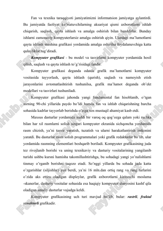 aqiqiy kompyuter dunyosini kashf qila oladigan amaliy dasturlar vujudga keldi. kompyuter grafikasining uch turi mavjud bo’lib, bular: rastrli, fraktal vavektorli grafikadir. rastrli grafika. rastr tasvirlar to’g’ri burchakli matritsa shaklida namoyon bo’lib, har bir yacheykasi rangli nuqtadan iborat. rastr grafikasining asosi piksel’ (nuqta) hisoblanib, u rang bilan ifodalanadi. tasvir nuqtalar to’plami sifatida akslanib ular qanchalik ko’p bo’lsa ko’rinish shunchalik tiniq va sifatli, fayl esa ko’p joy egallaydi. ya’ni, aynan bitta tasvirning o’zi yuqori yoki past sifatli bo’lishi, o’lchov birligiga qarab nuqtalar ko’p yoki kam (odatda bir dyuymga nisbatan nuqtalar soni - dpi yoki piksellar soni - ppi bilan belgilanadi) bo’lishi mumkin. rastr - bu nuqtalarning tartibli joylashuvidir. to’g’ri to’rtburchakli rastr. rasm 1 rasm 1 da elementlari to’g’ri to’rtburchakdan iborat bo’lgan rastr tasvirlangan. bunday rastrlar to’g’ri burchakli rastrlar deyiladi. asosan shu turdagi rastrlar ko’p uchraydi. shuningdek, boshqa geometrik shakllardagi rastrlar ham qo’llanilishi mumkin. masalan: uchburchak, oltiburchak (rasm 2). n n ^ a) …