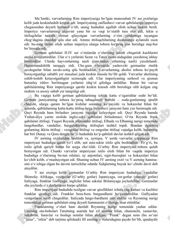 ni vujudga kelayotgan edi. quyi reynda hamda yutlan-diya yarim orolida ingliz-saks qabilalari birlashmasi; o‘rta reynda frank qabilalari ittifoqi; yuqori reynda allemanlar ittifoqi; elbada va elbaning narigi tomonida langobardlar, vandallar, burgundlarning ittifoqlari tashkil topdi. bundan ilgariroq gotlarning ikkita ittifoqi - vestgotlar ittifoqi va ostgotlar ittifoqi vujudga kelib, bularning har biri dunay va qora dengiz bo‘yi hududida ko‘p qabilali davlat tashkil qilgan edi. iv asrning oxirlaridan boshlab va, ayniqsa, v asrda varvarlar yoppasiga rim imperiyasi hududiga qarab yo‘l olib, uni asta-sekin istilo qila boshladilar. to‘g‘ri, bu istilo qilish qariyb butun bir asrga cho‘zildi. g‘arbiy rim imperiyasi tobora qulab borayotgan edi. chunki varvarlar imperiyani istilo etish bilan bir vaqtda imperiya hududiga o‘zlarining bu-tun oilalari, uy anjomlari, sigir-buzoqlari va hokazolari bilan ko‘chib kelib, o‘rnashayotgan edi. shuning uchun iv asrning oxiri va v asrning hamma-sini o‘z ichiga olgan bu davrni tarixchilar odatda xalqlarning buyuk ko‘-chishi davri deb ataydilar. v asr oxiriga kelib germanlar g‘arbiy rim …