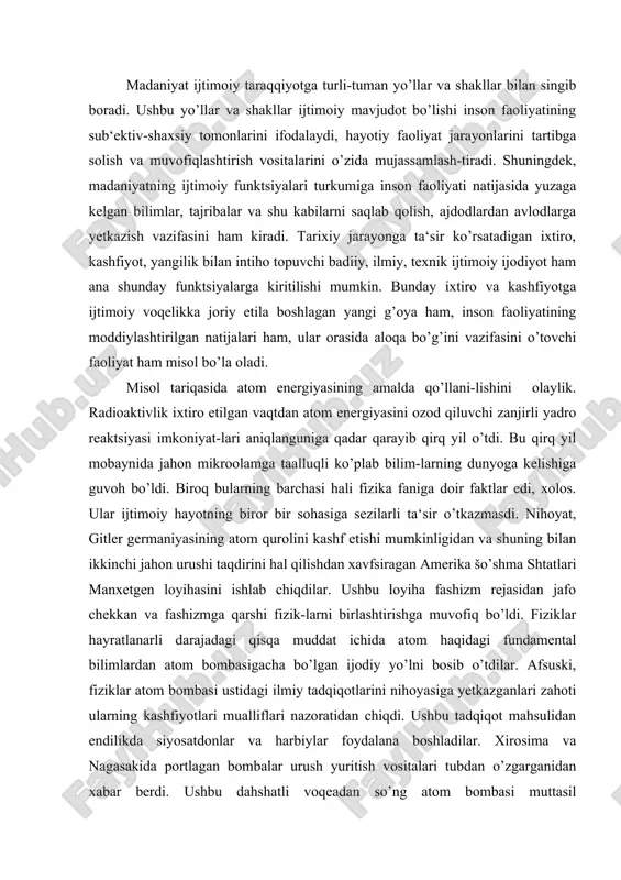 mental bilimlardan atom bombasigacha bo’lgan ijodiy yo’lni bosib o’tdilar. afsuski, fiziklar atom bombasi ustidagi ilmiy tadqiqotlarini nihoyasiga yetkazganlari zahoti ularning kashfiyotlari mualliflari nazoratidan chiqdi. ushbu tadqiqot mahsulidan endilikda siyosatdonlar va harbiylar foydalana boshladilar. xirosima va nagasakida portlagan bombalar urush yuritish vositalari tubdan o’zgarganidan xabar berdi. ushbu dahshatli voqeadan so’ng atom bombasi muttasil takomillashtirib borildi, uning qudrati o’sib, yadro arsenallari to’lib va boyib bordi. insoniyat yadro halokati arafasiga borib qoldi. dahshatli halokatning oldini olish, atom qurollarini ishlatishiga sabab bo’ladigan yangi jahon urushiga yo’l qo’y-maslik xalqaro munosabatlarning bosh muammosiga aylandi. shu quyi ilm mahsuli ijtimoiy voqelikka aylandi. keyinchalik ma‘lum bo’lishicha, atom energiyasidan tinchlik yo’lida ham foydalanish mumkin ekan. albatta, buning uchun insoniyat atom energiyasi ishlatilishi natijasida yuzaga keladigan salbiy oqibatlarni ham nazarda tutishi zarur. atom energiyasi - ilmiy-texnika taraqqiyoti bahsh etgan yagona yangilik emas. kompyuterlar, kosmik apparatlar ham shunday yangililar turkumiga kiradi. tabiiyki, inson dahosining ushbu mahsullari tarixiy taraqqiyot omiliga aylandilar va …