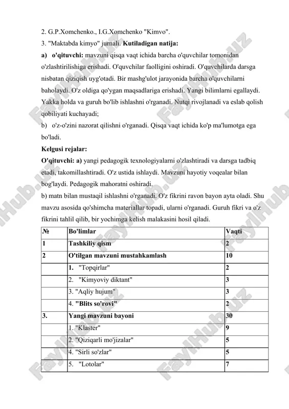 i. o'z oldiga qo'ygan maqsadlariga erishadi. yangi bilimlarni egallaydi. yakka holda va guruh bo'lib ishlashni o'rganadi. nutqi rivojlanadi va eslab qolish qobiliyati kuchayadi; b) o'z-o'zini nazorat qilishni o'rganadi. qisqa vaqt ichida ko'p ma'lumotga ega bo'ladi. kelgusi rejalar: o'qituvchi: a) yangi pedagogik texnologiyalarni o'zlashtiradi va darsga tadbiq etadi, takomillashtiradi. o'z ustida ishlaydi. mavzuni hayotiy voqealar bilan bog'laydi. pedagogik mahoratni oshiradi. b) matn bilan mustaqil ishlashni o'rganadi. o'z fikrini ravon bayon ayta oladi. shu mavzu asosida qo'shimcha materiallar topadi, ularni o'rganadi. guruh fikri va o'z fikrini tahlil qilib, bir yochimga kelish malakasini hosil qiladi. № bo'limlar vaqti 1 tashkiliy qism 2 2 o'tilgan mavzuni mustahkamlash 10 1. "topqirlar" 2 2. "kimyoviy diktant" 3 3. "aqliy hujum" 3 4. "blits so'rovi" 2 3. yangi mavzuni bayoni 30 1. "klaster" 9 2. "qiziqarli mo'jizalar" 5 4. "sirli so'zlar" 5 5. "lotolar" 7 6. "sehrli qopcha" 4 4. darsni yakunlash va xulosalash 2 5. uyga …