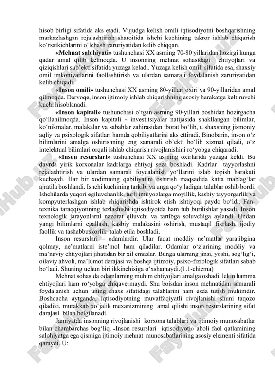 shqacharoq qilib aytganda, mamlakat aholisining bir qismi bo‘lgan inson resurslari moddiy resurslar bilan bir qatorda iqtisodiy rivojlanish omili sifatida ham namoyon bo‘ladi. biroq, bu omillar o‘z xususiyatlariga qarab, bir-biridan muhim belgilari bilan farqlanadi. «ishchi kuchi» tushunchasi xx asrdan hozirgi kungacha amal qilib kelmoqda. u o‘zida insonning qobiliyati va sifat jihatlarini mujassamlashtirgan. mehnat jarayonida ishlab chiqaruvchi sifatida foydalanish mumkin bo‘lgan jarayon ishlab chiqarish jarayonini anglatadi. «mehnat resurslari» tushunchasi xx asrning 20-yillaridan boshlab hozirgi davrgacha amal qilib kelmoqda. bu iqtisodiy kategoriya bo‘yicha inson tashqi boshqaruvning passiv ob’ekti hisoblanib, reja-hisob birligi sifatida aks etadi. vujudga kelish omili iqtisodiyotni boshqarishning markazlashgan rejalashtirish sharoitida ishchi kuchining takror ishlab chiqarish ko‘rsatkichlarini o‘lchash zaruriyatidan kelib chiqqan. «mehnat salohiyati» tushunchasi xx asrning 70-80 yillaridan hozirgi kunga qadar amal qilib kelmoqda. u insonning mehnat sohasidagi ehtiyojlari va qiziqishlari sub’ekti sifatida yuzaga keladi. yuzaga kelish omili sifatida esa, shaxsiy omil imkoniyatlarini faollashtirish va ulardan samarali foydalanish zaruriyatidan kelib chiqadi. «inson …
