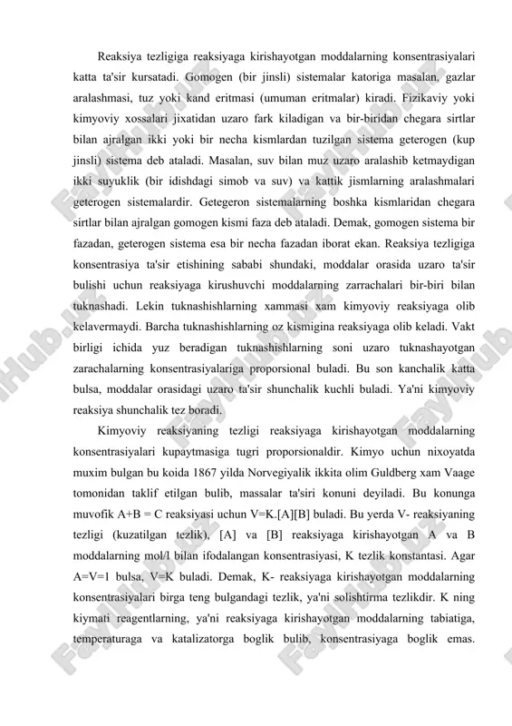 ga, katalizatorning ishtirok etish va etmasligiga, moddalar sirtining katta-kichikligiga, erituvchi tabiatiga, yoruglik ta'siriga va boshka faktorlarga boglik. reaksiya tezligiga reaksiyaga kirishayotgan moddalarning konsentrasiyalari katta ta'sir kursatadi. gomogen (bir jinsli) sistemalar katoriga masalan, gazlar aralashmasi, tuz yoki kand eritmasi (umuman eritmalar) kiradi. fizikaviy yoki kimyoviy xossalari jixatidan uzaro fark kiladigan va bir-biridan chegara sirtlar bilan ajralgan ikki yoki bir necha kismlardan tuzilgan sistema geterogen (kup jinsli) sistema deb ataladi. masalan, suv bilan muz uzaro aralashib ketmaydigan ikki suyuklik (bir idishdagi simob va suv) va kattik jismlarning aralashmalari geterogen sistemalardir. getegeron sistemalarning boshka kismlaridan chegara sirtlar bilan ajralgan gomogen kismi faza deb ataladi. demak, gomogen sistema bir fazadan, geterogen sistema esa bir necha fazadan iborat ekan. reaksiya tezligiga konsentrasiya ta'sir etishining sababi shundaki, moddalar orasida uzaro ta'sir bulishi uchun reaksiyaga kirushuvchi moddalarning zarrachalari bir-biri bilan tuknashadi. lekin tuknashishlarning xammasi xam kimyoviy reaksiyaga olib kelavermaydi. barcha tuknashishlarning oz kismigina reaksiyaga olib keladi. vakt …
