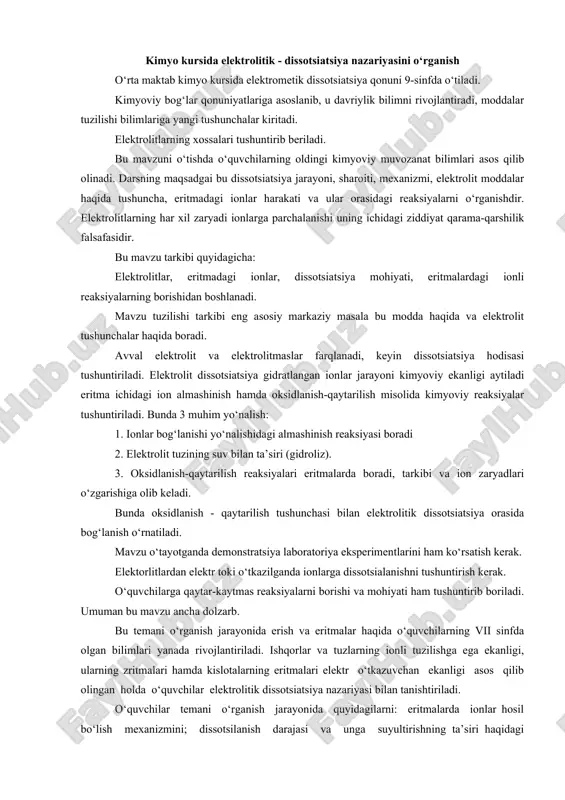 ari eritmalarda boradi, tarkibi va ion zaryadlari o‘zgarishiga olib keladi. bunda oksidlanish - qaytarilish tushunchasi bilan elektrolitik dissotsiatsiya orasida bog‘lanish o‘rnatiladi. mavzu o‘tayotganda demonstratsiya laboratoriya eksperimentlarini ham ko‘rsatish kerak. elektorlitlardan elektr toki o‘tkazilganda ionlarga dissotsialanishni tushuntirish kerak. o‘quvchilarga qaytar-kaytmas reaksiyalarni borishi va mohiyati ham tushuntirib boriladi. umuman bu mavzu ancha dolzarb. bu temani o‘rganish jarayonida erish va eritmalar haqida o‘quvchilarning vii sinfda olgan bilimlari yanada rivojlantiriladi. ishqorlar va tuzlarning ionli tuzilishga ega ekanligi, ularning zritmalari hamda kislotalarning eritmalari elektr o‘tkazuvchan ekanligi asos qilib olingan holda o‘quvchilar elektrolitik dissotsiatsiya nazariyasi bilan tanishtiriladi. o‘quvchilar temani o‘rganish jarayonida quyidagilarni: eritmalarda ionlar hosil bo‘lish mexanizmini; dissotsilanish darajasi va unga suyultirishning ta’siri haqidagi tushunchani; kuchli va kuchsiz elektrolitlar hakidagi tushunchani; ayni bir element atomlari va ionlarining xossalaridagi farqni; elektrolitlar orasidagi almashinish reaksiyasining mexanizmi va uning oxiriga borish shart-sharoitlarini; ionitlar haqidagi tushunchani; tuzlar gidrolizi; elementlar oksidlari gidratlarining xossalari markaziy atomniig radiusi va valentligiga bog‘liqligini; eritmalar va …