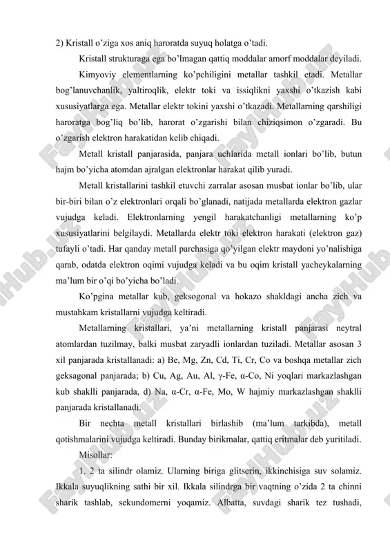 da metall ionlari bo’lib, butun hajm bo’yicha atomdan ajralgan elektronlar harakat qilib yuradi. metall kristallarini tashkil etuvchi zarralar asosan musbat ionlar bo’lib, ular bir-biri bilan o’z elektronlari orqali bo’glanadi, natijada metallarda elektron gazlar vujudga keladi. elektronlarning yengil harakatchanligi metallarning ko’p xususiyatlarini belgilaydi. metallarda elektr toki elektron harakati (elektron gaz) tufayli o’tadi. har qanday metall parchasiga qo’yilgan elektr maydoni yo’nalishiga qarab, odatda elektron oqimi vujudga keladi va bu oqim kristall yacheykalarning ma’lum bir o’qi bo’yicha bo’ladi. ko’pgina metallar kub, geksogonal va hokazo shakldagi ancha zich va mustahkam kristallarni vujudga keltiradi. metallarning kristallari, ya’ni metallarning kristall panjarasi neytral atomlardan tuzilmay, balki musbat zaryadli ionlardan tuziladi. metallar asosan 3 xil panjarada kristallanadi: a) be, mg, zn, cd, ti, cr, co va boshqa metallar zich geksagonal panjarada; b) cu, ag, au, al, γ-fe, α-co, ni yoqlari markazlashgan kub shaklli panjarada, d) na, α-cr, α-fe, mo, w hajmiy markazlashgan shaklli panjarada kristallanadi. bir nechta metall …