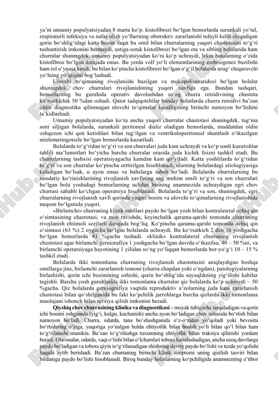 anamnezda qisilish bor yoki yo‘qligiga bog‘liq. ba’zi hollarda churra qopi shunchalik ingichka bo‘lishi mumkinki, tuxum tomirlari va urug‘ chiqaruvchi yo‘l qopning orqasidan emas uning ichidagi ichki halqadan chiqayotgandek tuyuladi, lekin embriologik nuqtayi nazaridan bunday holat bo‘lishi mumkin emas. e’tibor bilan o‘tkazilgan reviziyada doim oldindan urug‘ tizimchasiga yaqin yotadigan qopchaning ingichka «membranasini» topish mumkin. zararlanmagan qorinning qin o‘simtasi churra sinonimi emas, shunchaki churraning hosil bo‘lishiga olib keladigan holat hisoblanishi ayon. churraning o‘zi esa ichak yoki qorin bo‘shlig‘i tarkibidagi boshqa a’zolar qin o‘simtasiga chiqqanida paydo bo‘ladi. agar qorin bo‘shlig‘idan qin o‘simtasiga faqat suyuqlik chiqsa, unda bunday holat «tuxumning tutashgan istisqosi» termini bilan belgilanadi, u uchun qorin ichi bosimi oshishi bilan kuzatiladigan (yig‘i, baqirish, kuchanish) faollik oshganida o‘sishi, va relaksatsiyaning uyqu va boshqa davrlarida kamayishi xos. bunday holat, shubhasiz, qin o‘simtasining yorilishi haqida gapirar ekan, unda ko‘pgina jarrohlar xabarlashadigan istisqoni churra deb qabul qilishadi va operativ muolajaga ko‘rsatmalar berishadi. muddatidan oldin tug‘ilgan bolalarda, …