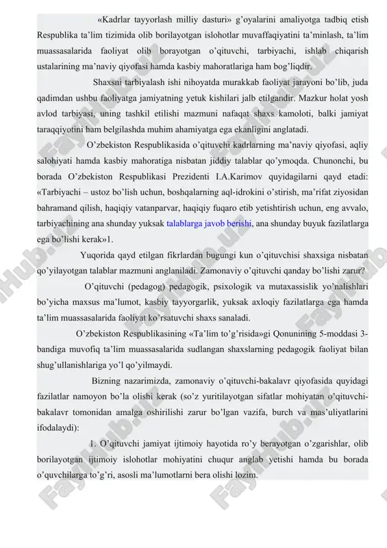 shug’ullanishlariga yo’l qo’yilmaydi. bizning nazarimizda, zamonaviy o’qituvchi-bakalavr qiyofasida quyidagi fazilatlar namoyon bo’la olishi kerak (so’z yuritilayotgan sifatlar mohiyatan o’qituvchi-bakalavr tomonidan amalga oshirilishi zarur bo’lgan vazifa, burch va mas’uliyatlarini ifodalaydi): 1. o’qituvchi jamiyat ijtimoiy hayotida ro’y berayotgan o’zgarishlar, olib borilayotgan ijtimoiy islohotlar mohiyatini chuqur anglab yetishi hamda bu borada o’quvchilarga to’g’ri, asosli ma’lumotlarni bera olishi lozim. 2. zamonaviy o’qituvchining ilm-fan, texnika va texnologiya yangiliklari va yutuqlaridan xabardor bo’lishi talab etiladi. 3. o’qituvchi o’z mutaxassisligi bo’yicha chuqur, puxta bilimga ega bo’lishi, o’z ustida tinimsiz izlanishi lozim. 4. o’qituvchi pedagogika va psixologiya fanlari asoslarini puxta bilish, ta’lim-tarbiya jarayonida o’quvchilarning yosh va psixologik xususiyatlarini inobatga olgan holda faoliyat tashkil etishi kerak. 5. o’qituvchi ta’lim-tarbiya jarayonida eng samarali shakl, metod va vositalardan unumli foydalana olish imkoniyatiga ega bo’lmog’i lozim. 6. o’qituvchi ijodkor, tashabbuskor va tashkilotchilik qobiliyatiga ega bo’lishi shart. 7. o’qituvchi yuksak darajadagi pedagogik mahorat, chunonchi, kommunikativlik layoqati, pedagogik texnika (nutq, yuz, qo’l-oyoq va gavda …