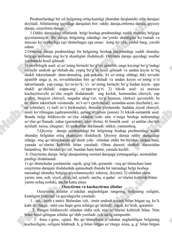osita emas, balki o‘rin yoki paytga nisbatan ifodalaydigan va ko‘pincha daraja ko‘rsata olmaydigan sifatlar nisbiy sifatlar deb ataladi. bunday sifatlar yasovchi qo‘shimchalar yordamida yasalgan bo‘ladi: sharsimon, yozgi, uydagi, oilaviy, ilmiy, toshkentlik va b. sifat darajalari predmetlardagi bir xil belgining ortiq-kamligi jihatidan farqlanishi sifat darajasi deyiladi. sifatlarning quyidagi darajalari bor: oddiy daraja,orttirma daraja, qiyosiy daraja, ozaytirma daraja. 1.oddiy darajadagi sifatlarda belgi boshqa predmetdagi xuddi shunday belgiga qiyoslanmaydi. bu daraja belgining odatdagi me’yorda ekanligini ko‘rsatadi va maxsus ko‘rsatkichga (qo‘shimchaga) ega emas: keng ko‘cha, yashil barg, yaxshi odam. 2.orttirma daraja predmetdagi bir belgining boshqa predmetdagi xuddi shunday belgiga nisbatan eng ko‘p ekanligini ifodalaydi. orttirma daraja quyidagi usullar yordamida hosil qilinadi: 1) morfologik usul: a) so‘zning birinchi bo‘g‘ini ajratilib, unga keyingi bo‘g‘indagi birinchi undosh qo‘shiladi-da, yopiq bo‘g‘in hosil qilinadi va undan keyin to‘liq shakli takrorlanadi: dum-dumaloq, pak-pakana; b) so‘zning oldingi ikki tovushi ajratilib unga p, m, tovushlaridan biri qo‘shiladi va undan keyin so‘zning o‘zi …