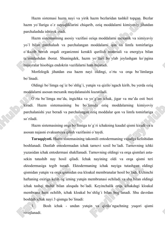 hosil bo`ladi. uchinchi haftaning oxiriga kelib og`izning yutqin membranasi ochiladi va shu bilan oldingi ichak tashqi muhit bilan aloqada bo`ladi. keyinchalik orqa ichakdagi kloakal membrana ham ochilib, ichak kloakal bo`shlig`i bilan bog`lanadi. shu davrdan boshlab ichak nayi 3 qismga bo`linadi: 1. bosh ichak - undan yutqin va qizilo`ngachning yuqori qismi rivojlanadi. 2. tana ichagi (o`rta ichak) 3 ga bo`linadi: a) oldingi bo`lak - undan qizilo`ngachning qolgan qismi takomillashadi; b) o`rta bo`lak - bundan me’da, ingichka ichak va uning hosilasi bo`lmish jigar, me’da osti bezi rivojlanadi; v) orqa bo`lak - undan yo`g`on ichak hosil bo`ladi. 3. dum ichak - bundan yo`g`on ichakning oxirgi qismi takomillashadi. hazm nayi devorining umumiy tuzilishi prinsipi. hazm yo`llarining devori 4 qavatdan iborat: 1. shilliq parda 2. shilliq osti pardasi 3. mushak parda 4. tashqi adventitsial yoki seroz parda. shilliq parda o`z navbatida epiteliy, biriktiruvchi to`qimadan iborat xususiy qatlam va shilliq qavatning muskul qavatlaridan iborat. shilliq parda …