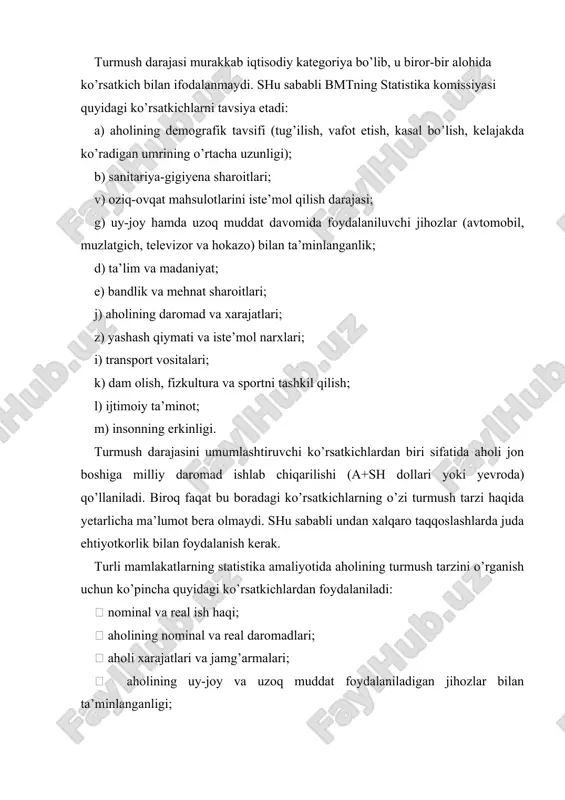 ganligi;  oziq-ovqat va nooziq-ovqat mahsulotlarining eng zarur turlarini iste’mol qilish darajasi;  bandlik va ishsizlik darajasi;  mehnat sharoitlari ko’rsatkichlari;  ta’lim, sog’liqni saqlash, jismoniy tarbiya va sport, turizm va dam olish ko’rsatkichlari. xalqaro statistikada o’rtacha ish haqi bir ishchiga emas, balki bir odam-soatga nisbatan hisoblanadi. bu jahonning ko’p mamlakatlarida ishchilarning katta qismi to’liqsiz ish vaqti bilan band ekanligi bilan izohlanadi. aholining daromadlari ish haqidan tashqari boshqa manbalardan olingan barcha pul va natural ko’rinishdagi daromadlarni o’z ichiga oladi. ularga quyidagilar mansub : 1. ish haqi shaklida bo’lmagan mashg’ulotlardan olinadigan daromadlar (choychaqa, qalam haqi, shaxsiy tomorqa xo’jaligidan olingan daromad, yakka tarzda mehnat faoliyatini yuritish tufayli olingan daromad). 2. korxonalardan beriladigan ish haqi shaklida bo’lmagan daromad (moddiy yordam, korxonadan ketganda to’lanuvchi pul va hokazo). 3. nafaqalar, stipendiyalar, kompensatsiya va tovon to’lovlari. 4. xususiy mulkdan olingan daromad (foiz, renta, dividend, ijaraga berishdan tushgan daromad va hokazo). 5. yutuqlar, meros, sovg’a, sug’urta to’lovlari. …