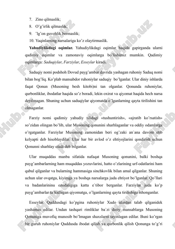 o’ldirmaslik; 7. zino qilmaslik; 8. o’g’irlik qilmaslik; 9. ¨lg’on guvohlik bermaslik; 10. yaqinlarning narsalariga ko’z olaytirmaslik. yahudiylikdagi oqimlar. yahudiylikdagi oqimlar haqida gapirganda ularni qadimiy oqimlar va zamonaviy oqimlarga bo’lishimiz mumkin. qadimiy oqimlarga: saduqiylar, farziylar, esseylar kiradi. saduqiy nomi podshoh dovud payg’ambar davrida yashagan ruhoniy saduq nomi bilan bog’liq. ko’plab mansabdor ruhoniylar saduqiy bo’lganlar. ular diniy ishlarda faqat qonun (musoning besh kitobi)ni tan olganlar. qonunda ruhoniylar, qurbonliklar, ibodatlar haqida so’z boradi, lekin oxirat va qiyomat haqida hech narsa deyilmagan. shuning uchun saduqiylar qiyomatda o’lganlarning qayta tirilishini tan olmaganlar. farziy nomi qadimiy yahudiy tilidagi «tushuntirish», «ajratib ko’rsatish» so’zidan olingan bo’lib, ular musoning qonunini sharhlaganlar va oddiy odamlarga o’rgatganlar. farziylar musoning zamonidan beri og’zaki an`ana davom etib kelyapti deb hisoblaydilar. ular har bir avlod o’z ehtiyojlarini qondirish uchun qonunni sharhlay oladi deb bilganlar. ular muqaddas manba sifatida nafaqat musoning qonunini, balki boshqa payg’ambarlarning ham muqaddas yozuvlarini, hatto o’zlarining urf-odatlarini ham qabul qilganlar va …