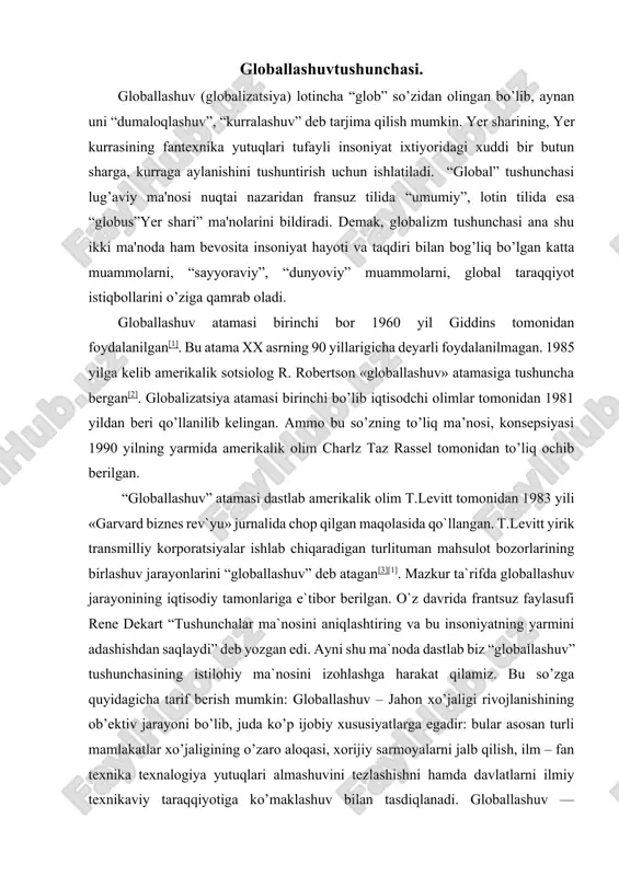 “globallashuv” tushunchasining istilohiy ma`nosini izohlashga harakat qilamiz. bu so’zga quyidagicha tarif berish mumkin: globallashuv – jahon xo’jaligi rivojlanishining ob’ektiv jarayoni bo’lib, juda ko’p ijobiy xususiyatlarga egadir: bular asosan turli mamlakatlar xo’jaligining o’zaro aloqasi, xorijiy sarmoyalarni jalb qilish, ilm – fan texnika texnalogiya yutuqlari almashuvini tezlashishni hamda davlatlarni ilmiy texnikaviy taraqqiyotiga ko’maklashuv bilan tasdiqlanadi. globallashuv — butunjahon iqtisodiy siyosiy, madaniy integratsiya va unifikatsiya (bir birga yaqinlashuv) jarayonidir. asosiy xususiyatlari xalqaro mehnat taqsimoti, kapital, ishchi kuchi va ishlab chiqarish resurlarining erkin harakati, qonunchilik, iqtisodiy va texnologik jarayonlarni standartlashtirish, shuningdek, turli mamlakatlarning madaniyatining qo’shilish va yaqinlashuvidir. bu ob’ektiv jarayon bo’lib jamiyatning barcha sohalarini qamrab oluvchi tizimli xususiyatga ega.[4] globallashuvga qarshi harakatlar ham mavjud bo’lib, ular globallashuv natijasida yuzaga keladigan va kelayotgan muammolarni oqibati salbiy deb e’tirof etishadi. bunday tashkilot, uyushma, harakatlarga green, antidaos kabi bir necha antiglobilistlarni kiritish mumkin. globallashuv bosqichiga mintaqalashuv bosqichini bosib o’tish lozim. globallashuvning asosiy xususiyatlari va namoyon bo’lish yo’llari. …