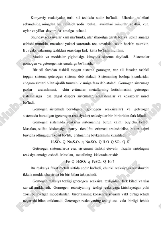 a, butun xajmi buyicha oltingugurt xosil bo’lib, eritmaning loykalanishi kuzatiladi: h2so4 q na2s2o3 q na2so4 q h2o q so2 q s geterogen sistemalarda esa, sistemani tashkil etuvchi fazalar sirtidagina reaksiya amalga oshadi. masalan, metallning kislotada erishi: fe q h2so4 q feso4 q h2 ( bu reaksiya fakat metall sirtida sodir bo’ladi, chunki reaksiyaga kirishuvchi ikkala modda shu sirtda bir biri bilan tuknashadi. gomogen reaksiya tezligi geterogen reaksiya tezligidan fark kiladi va ular xar xil aniklanadi. gomogen reaksiyaning tezligi reaksiyaga kirishayetgan yoki xosil bulayetgan moddalardan birortasining konsentratsiyasini vakt birligi ichida uzgarishi bilan aniklanadi. geterogen reaksiyaning tezligi esa vakt birligi ichida faza sirtining yuza birligida reaksiyaga kirishgan yoki xosil bo’lgan moddalarning mikdori bilan aniklanadi. gomogen reaksiya tezligini matematik usulda kuyidagicha ifodalanadi. vgomogen = c/ t geterogen reaksiya tezligi: vgeterogen = n/s* t har qanday reaksiyaning tezligi reaksiyaga kirishuvchi moddalarning tabiatiga, konsentrasiyasiga, haroratga, qattiq moddalarning sirt yuzasiga va maydalanish darajasiga, bosimga, katalizatorning ishtirok …