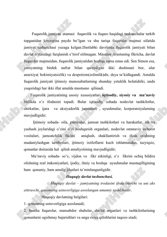 1. qonunning ustuvorligiga asoslanadi; 2. barcha fuqarolar, mansabdor shahslar, davlat organlari va tashkilotlarining qonunlarni ogishmay bajarishlari va unga rioya qilishlarini taqozo etadi; 3. fuqaro va davlatning amaldagi qonunlar doirasida o’zaro javobgarligini nazarda tutadi; 4. siyosiy, mafko’raviy, iqtisodiy hurfikrlikka, fikrlarning hilma-hilligiga tayanadi; 5. fuqarolarning xuquq va erkinliklarini ta'minlaydi; 6. huquqiy madaniyatni yo’qsak darajaga kutaradi. jamiyatda xuquqiy davlatning roli quyidagilarda ifodalanadi: 1. jamiyatda faoliyat kursatuvchi demokratik institutlarning rivojlanishi va barqarorligini ragbatlantira oladigan xuquqiy hujjat chiqarish va joriy etish. 2. fuqarolarning xuquq va erkinlarini muhofaza qilish, ularning ijtimoiy himoyalanganligiga doir amaliy choralar qabul qilish. 3. fuqarolarning xuquq va erkinliklariga tajovo’z qiluvchi mansabdor shahslarni tegishli shaklda xuquqiy javobgarlikka tortishning xuquqiy mehanizmlarini ishlab chiqish va joriy etish. jamiyat hayotida xuquqiy davlat quyidagilarni ta'minlaydi: - davlat mehanizmining barcha buginlari aniq va bir maromda ishlashini; - huquqiy davlat organlari faoliyatida xuquqiy ijodkorlik va xuquqni qo’llaishning samaradorligi; - hokimiyat vakolatlarini taqsimlash printsiplarini turmushga joriy etishni; - davlat – …