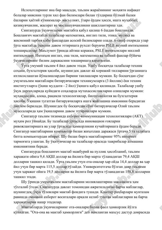 атематика ва табиий фанлар бўйича тенденциялар) бўйича халқаро билимлар имтиҳонларида дунёдаги энг яхши натижаларни кўрсатмоқда. шу ўринда, сингапур таълим тизимининг тараққий этишида, давлат томонидан мустақилликка эришган пайтдан бошлаб олиб борилган ислоҳотларни ўрни беқиёслигини таъкидлаб ўтиш лозим. жумладан, 1961 йилдан 1991 йилгача сингапур ҳукумати мактаб тизимининг мустақиллиги ва мослашувчанлигини оширишга, шунингдек, таълим сиёсатини мамлакатни ижтимоий-иқтисодий ривожлантириш даражасини оширишга йўналтириш, ёшларнинг ижодий қобилиятларини ривожлантириш учун зарур шарт-шароитларни яратишга йўналтирилган қатор ислоҳотларни амалга оширди. ислоҳотларнинг яна бир мақсади, таълим жараёнининг моҳияти нафақат болалар миясини турли хил фан билимлари билан тўлдириш бўлмай балки ёшларни ҳаётий кўникмалар- масъулият, ўзаро ёрдам ҳисси, ишга муҳаббат, қизиқувчанлик, жасорат ва мослашувчанликни шакллантириш эди. сингапурда ўқувчиларни мактабга қабул қилиш 6 ёшдан бошланади. бошланғич мактабда талабалар математика, инглиз тили, этика, мусиқа ва жисмоний тарбия каби фанлардан асосий билимларни олади. 6-синф охирида улар ўрта мактабда ўқишни давом эттиришга рухсат берувчи psle якуний имтиҳонини топширадилар. маълумот ўрнида айтиш керакки, psle имтиҳонлари миллий имтиҳондир. …