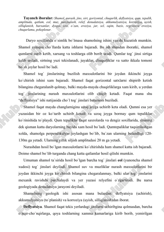 qilishi mumkin. umuman shamol ta`sirida hosil bo`lgan barcha tog` jinslari eol (yunoncha shamol xudosi) tog` jinslari deyiladi. shamol suv va muzliklar nurash maxsulotlarini bir joydan ikkinchi joyga ko`chirish bilangina chegaralanmay, balki ular tog` jinslarini mexanik ravishda parchalaydi va yer yuzasi relyefini o`zgartiradi. bu narsa geologiyada denudatsiya jarayoni deyiladi. shamolning geologik ishi asosan mana bulardan: deflyatsiya (uchirish), akkumulyatsiya (to`planish) va korroziya (uyish, silliqlanish)dan iborat. deflyatsiya. shamol faqat tekis yerlardagi jinslarni uchiribgina qolmasdan, barcha o`nqir-cho`nqirlarga, qoya toshlarning xamma kamarlariga kirib borib, yemirilgan mayda jinslarni xam uchirib ketadi. bu xodisa deflyatsiya deyiladi. deflyatsiya xarakati tog` jinslari qatlamlarining (ayniqsa gorizontal xolda yotganini) yon tomonlarini silliqlaydi, yemirib donalarga ajratib uchiradi, natijada xar xil shakllar: minorasimon, stol, ustun, qurbaqa sallasiga uxshash shakllar hosil bo`ladi. deflyatsiya jarayoni natijasida yuqorida aytib o`tilgan jinslar yemiriladi, mayda donachalarni shamol uchirib ketadi va u joylarda xar xil shakllar hosil bo`ladi. yer yuzasiga yaqin joylardagi bo`sh jinslarni shamol uchirib ketadi, uning o`rnida …