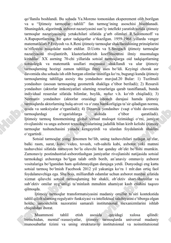lardan foydalanish, axborotni muhofaza qilish va xavfsizligini ta’minlash, ma’lumotlarni kiritish, saqlash, qayta ishlash masalalariga alohida e’tibor qaratish hozirgi davrning dolzarb vazifalaridan biridir. dunyoda axborot texnologiyalari va ommaviy kommunikatsiya vositalari jadal sur’atda insoniyatning iqtisodiy, ijtimoiy va ma’naviy intellektual hayotida muhim ahamiyat kasb etmoqda. fanlar tizimida “ijtimoiy tarmoq” iborasi birinchi bor jon berns (jn a. barnes) tomonidan 1954 yilda kiritilgan. uning fikricha, bir individning atrofidagi ijtimoiy tarmoqning kattaligi taxminan 150 kishidan iborat bo‘lishi mumkin. keyinchalik u gumanitar fanlarning turli sohalari, jumladan sotsiologiyada ham muntazam qo‘llanila boshlandi. bu sohada ya.moreno tomonidan eksperement olib borilgan va u “ijtimoiy tarmoqlar tahlili” fan tarmog‘ining asoschisi hisoblanadi. shuningdek, algoritmik axborot nazariyasini sun’iy intellekt yaratish ustida ijtimoiy tarmoqlar nazariyasining yetakchilari sifatida g‘arb olimlari r.solomonoff va a.rapoportlarning bir qator tadqiqotlar o‘tkazilgan. 1959-1968 yillarda venger matematiklari p.erdyosh va a.reni ijtimoiy tarmoqlar shakllanishining prinsiplarini ta’riflovchi maqolalar nashr etdilar. d.uotts va s.strogach ijtimoiy tarmoqlar nazariyasini rivojlantirib, klasterlashtirish koeffitsientini ilmiy muomalaga kiritdilar. xx …