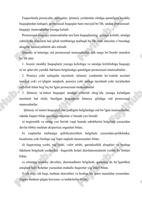 ga oshirilishi, nizolarni hal qilish tartiblariga taalluqli bo’lib, turli shaxslar o’rtasidagi aloqalar xususiyatlarini aks ettiradi. ijtimoiy ta’minotga oid protsessual munosabatlar uch turga bo’linishi mumkin bo’lib ular: 1. asosiy moddiy huquqlarni yuzaga kelishiga va amalga kiritilishiga huquqiy ta’sir qiluvchi yuridik faktlarni belgilashga qaratilgan protsessual munosabatlar . 2. pensiya yoki nafaqalar tayinlash, ijtimoiy yordamlar ko’rsatish asoslari mavjud yoki yo’qligini aniqlash, pensiya yoki nafaqa tayinlash yoki tayinlashni rad etish bilan bog’liq bo’lgan protsessual munosabatlar 3. ijtimoiy ta’minot huquqini amalga oshirish chog’ida yuzaga keladigan nizolarni hal etish, buzilgan huquqlarni himoya qilishga oid protsessual munosabatlar. ijtimoiy ta’minot huquqlari mavjudligini belgilashga oid bo’lgan munosabatlar, odatda fuqaro bilan quyidagi organlar o’rtasida yuz beradi: a) nogironlik va uning yuz berish vaqti hamda sabablarini belgilash yuzasidan davlat tibbiy-mehnat ekspertiza organlari bilan; b) vaqtincha mehnatga qobiliyatsizlikni belgilash yuzasidan-poliklinika, kasalxona yoki boshqa sog’liqni saqlash muassasalari bilan; d) fuqaroning yoshi, tug’ilishi, vafot etishi, qarindoshlik aloqalari va boshqa faktlarni belgilash yuzasidan –fuqarolik holati …