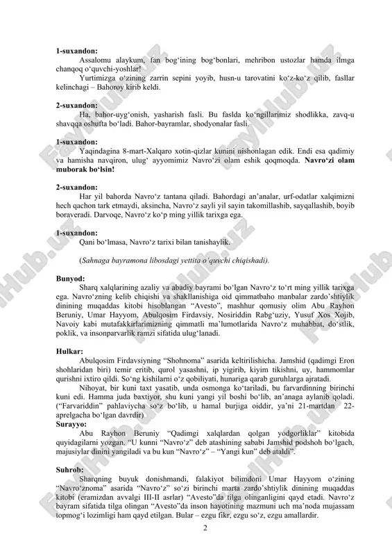 r-bayramlar, shodyonalar fasli. 1-suxandon: yaqindagina 8-mart-xalqaro xotin-qizlar kunini nishonlagan edik. endi esa qadimiy va hamisha navqiron, ulug‘ ayyomimiz navro‘zi olam eshik qoqmoqda. navro‘zi olam muborak bo‘lsin! 2-suxandon: har yil bahorda navro‘z tantana qiladi. bahordagi an’analar, urf-odatlar xalqimizni hech qachon tark etmaydi, aksincha, navro‘z sayli yil sayin takomillashib, sayqallashib, boyib boraveradi. darvoqe, navro‘z ko‘p ming yillik tarixga ega. 1-suxandon: qani bo‘lmasa, navro‘z tarixi bilan tanishaylik. (sahnaga bayramona libosdagi yettita o‘quvchi chiqishadi). bunyod: sharq xalqlarining azaliy va abadiy bayrami bo‘lgan navro‘z to‘rt ming yillik tarixga ega. navro‘zning kelib chiqishi va shakllanishiga oid qimmatbaho manbalar zardo’shtiylik dinining muqaddas kitobi hisoblangan “avesto”, mashhur qomusiy olim abu rayhon beruniy, umar hayyom, abulqosim firdavsiy, nosiriddin rabg‘uziy, yusuf xos xojib, navoiy kabi mutafakkirlarimizning qimmatli ma’lumotlarida navro‘z muhabbat, do‘stlik, poklik, va insonparvarlik ramzi sifatida ulug‘lanadi. hulkar: abulqosim firdavsiyning “shohnoma” asarida keltirilishicha. jamshid (qadimgi eron shohlaridan biri) temir eritib, qurol yasashni, ip yigirib, kiyim tikishni, uy, hammomlar qurishni ixtiro …