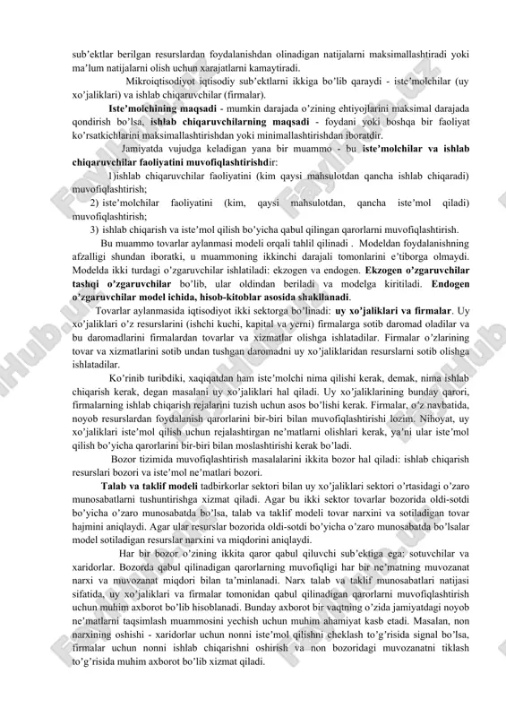 axsus bozorlardagi o`zaro aloqalarini, firma va uy xo`jaliklarining iqtisodiy qaror qabul qilishi va ularning bozordagi o`zaro aloqalarini, raqobat va ishchilar daromadi qanchalik ularning hatti-harakatlariga ta’sir qilishini ham o`rganadi. mikroiqtisodiyotning yana boshqa bir muhim jihati tarmoqlarda, masalan sanoat tarmoqlarida bozorlardan tashkil topgan eng yirik tuzilmalar hosil bo`lishida iqtisodiyot sub’ektlarining o`zaro munosabatlarini o`rganishdir. mikroiqtisodiyot shu narsani, masalan, amerika avtomobil sanoatining tarixiy rivojlanish mantiqini, avtomobil bozorida ishlab chiqaruvchilar va iste’molchilar qanday o`zaro munosabatga kirishishlarini anglab olishga yordam beradi. bu fan avtomobillarga narx qanday belgilanishini, avtomobil kompaniyalar yangi zavodlar qurilishiga qanday mablag’larni investitsiya qilishlarini, yiliga qancha avtomobil ishlab chiqarilishini tushuntirib beradi. mikroiqtisodiyot ayrim firmalar va iste’molchilar faoliyatini o`rgangan holda sanoat tarmoqlari va bozorlar qanday faoliyat ko`rsatishini, bularning faoliyatiga boshqa mamlakatlardagi iqtisodiy sharoit va hukumat siyosati qay yo`sinda ta’sir etishini ochib beradi. 2. xoʼjalik muammolarini hal etishda mikroiqtisodiyotning amaliy ahamiyati bozor tizimida noyob neʼmatlar muammosi quyidagi ikkita tamoyillar asosida yechiladi: - optimallashtirish tamoyili - har …