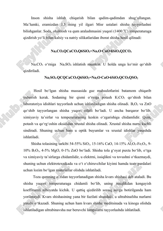 sha nurlarni yaxshi o‘tkazadi. shuning uchun ham kvars shisha meditsinada va kinoga olishda ishlatiladigan ultrabinavsha nur beruvchi lampalarni tayyorlashda ishlatiladi. rangdor shishalar tayyorlashda shishaga ba’zi moddalar qo‘shiladi. masalan shishaga sio qo‘shilsa ko‘k rangli, cr2o3 yashil rangli, сu2o qo‘shilsa qizil rangli va nihoyat , mno2 qo‘shilsa binafsha rangli shishalar hosil bo‘ladi. kumushning mayda zarrachalari shishani sariqqa bo‘yaydi, oltin zarralari esa shishaga qizil tus beradi. tarkibida oltin zarrachalari bo‘lgan qizil tusli bunday shisha yoqut shisha deb ataladi. bu shishalar tarkibidagi kumush va oltin mayda kolloid zarrachalar holida bo‘ladi. shisha turlari shisha tarkibiga kiruvchi komponentlar, % sio2 al2o3 cao mgo na2o k2o pbo b2o3 listli deraza oynasi 70-73 1,5-2 8-10 3-4 14-15 - - - xo‘jalik (tara) shishasi oq 69-72 3-4 9-10 2-4 15-16 - - - sortli idish 73-75 - 6-10 0-3 15-16 0-3 - 0-1 kimyoviy chidamli 68-70 3-5 6-8 1-2 8-10 5-6 - 2-3 svetotexnik 69-73 4-6 4-5 - 11-16 …