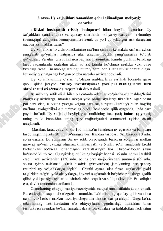 mligi (noaniqligi) darajasini kamaytirishlari kerak va yo‘l qo‘yiladigan risk darajasini qachon oshirishlari zarur? uy xo‘jaliklari o‘z daromadlarining ma’lum qismini kelajakda sarflash uchun jamg‘arib qo‘yishlari natijasida ular umumiy boylik jamg‘armasini to‘plab qo‘yadilar. va ular turli shakllarda saqlanishi mumkin. kimdir pullarni bankdagi hisob raqamlarida saqlashni afzal ko‘rsa, kimdir ko‘chmas mulkka yoki biror biznesga tikadi. bu mablag‘larning umumiy nomi bor. ular aktivlar nomini olgan. iqtisodiy qiymatga ega bo‘lgan barcha narsalar aktivlar deyiladi. uy xo‘jaliklarining o‘zlari to‘plagan mablag‘larni sarflash borasida qaror qabul qilish jarayoni xususiy investitsiyalash yoki pul mablag‘larini turli aktivlar turlari o‘rtasida taqsimlash deb ataladi. xususiy uy sotib olish bilan bir qatorda odamlar ko‘pincha o‘z mablag‘larini moliyaviy aktivlarga, masalan aksiya yoki obligatsiyalarga tikadilar. agar odam pul qarz olsa, u o‘zida yuzaga kelgan qarz majburiyati (liability) bilan bog‘liq ma’lum javobgarlikni o‘z zimmasiga oladi. boshqacha qilib aytganda, unda qarz paydo bo‘ladi. uy xo‘jaligi boyligi yoki mulkining toza (sof) bahosi (qiymati) uning mulki bahosidan uning qarz …